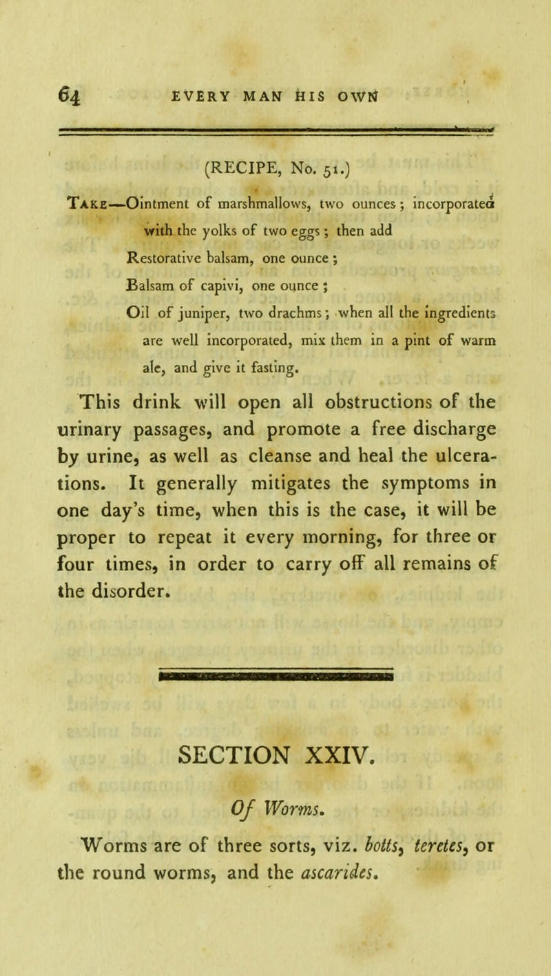 (RECIPE, No. 51.) Take—Ointment of marshmallows, two ounces ; incorporated with the yolks of two eggs; then add Restorative balsam, one ounce ; Balsam of capivi, one ounce ; Oil of juniper, two drachms; when all the ingredients are well incorporated, mix them in a pint of warm ale, and give it fasting. This drink will open all obstructions of the urinary passages, and promote a free discharge by urine, as well as cleanse and heal the ulcera- tions. It generally mitigates the symptoms in one day's time, when this is the case, it will be proper to repeat it every morning, for three or four times, in order to carry off all remains of the disorder. SECTION XXIV. Of Worms. Worms are of three sorts, viz. botts^ teretes, or the round worms, and the ascariies.