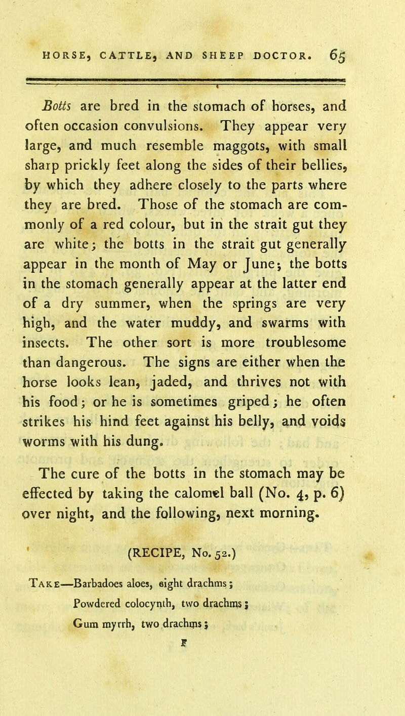 Botts are bred in the stomach of horses, and often occasion convulsions. They appear very large, and much resemble maggots, with small sharp prickly feet along the sides of their bellies, by which they adhere closely to the parts where they are bred. Those of the stomach are com- monly of a red colour, but in the strait gut they are white; the botts in the strait gut generally appear in the month of May or June-, the botts in the stomach generally appear at the latter end of a dry summer, when the springs are very high, and the water muddy, and swarms with insects. The other sort is more troublesome than dangerous. The signs are either when the horse looks lean, jaded, and thrives not with his food; or he is sometimes griped; he often strikes his hind feet against his belly, and voids worms with his dung. The cure of the botts in the stomach may be effected by taking the calomel ball (No. 4, p. 6) over night, and the following, next morning. (RECIPE, No. 52.) Take—Barbadoes aloes, eight drachms; Powdered colocynth, two drachms J Gum myrrh, two drachms; t