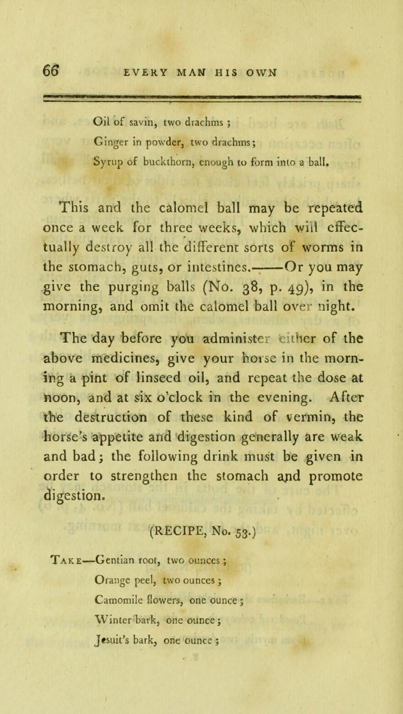 Oil of savin, two drachms ; Ginger in powder, two drachms; Syrup of buckthorn, enough to form into a ball. This and the calomel ball may be repeated once a week for three weeks, which will effec- tually destroy all the different sorts of worms in the stomach, guts, or intestines. Or you may give the purging balls (No. 38, p. 49), in the morning, and omit the calomel ball over night. The day before you administer either of the above medicines, give your hoise in the morn- ing a pint of linseed oil, and repeat the dose at noon, and at six o'clock in the evening. After the destruction of these kind of vermin, the horse's appetite and digestion generally are weak and bad; the following drink must be given in order to strengthen the stomach and promote digestion. (RECIPE, No. 53.) Take—Gentian root, two ounces; Orange peel, two ounces; Camomile flowers, one ounce; Winter bark, one ounce; Jesuit's bark, one ounce ;