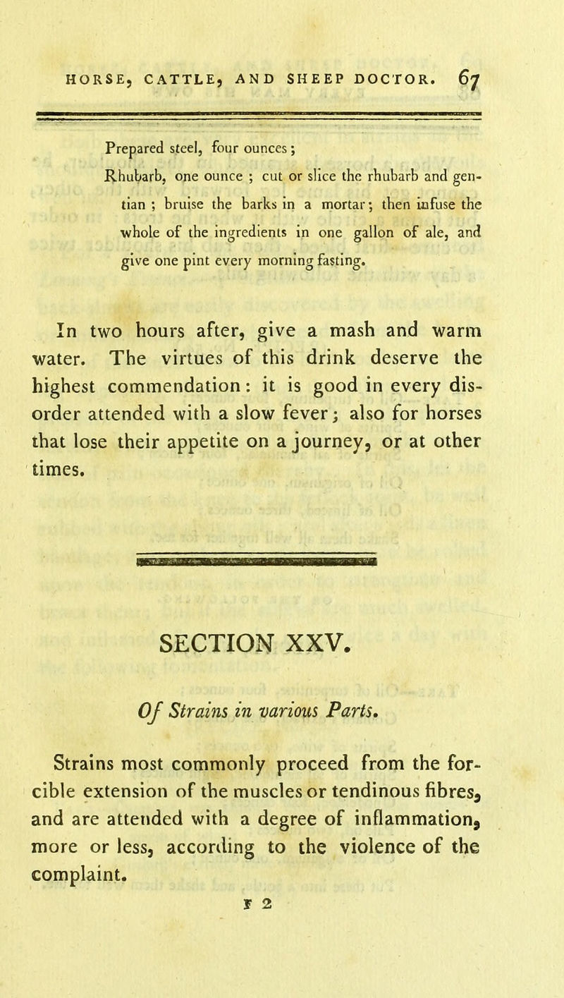 Prepared steel, four ounces; Rhubarb, one ounce ; cut or slice the rhubarb and gen- tian ; bruise the barks in a mortar; then infuse the whole of the ingredients in one gallon of ale, and give one pint every morning fasting. In two hours after, give a mash and warm water. The virtues of this drink deserve the highest commendation: it is good in every dis- order attended with a slow fever; also for horses that lose their appetite on a journey, or at other times. SECTION XXV. Of Strains in various Parts. Strains most commonly proceed from the for- cible extension of the muscles or tendinous fibres3 and are attended with a degree of inflammation9 more or less, according to the violence of the complaint. r 2