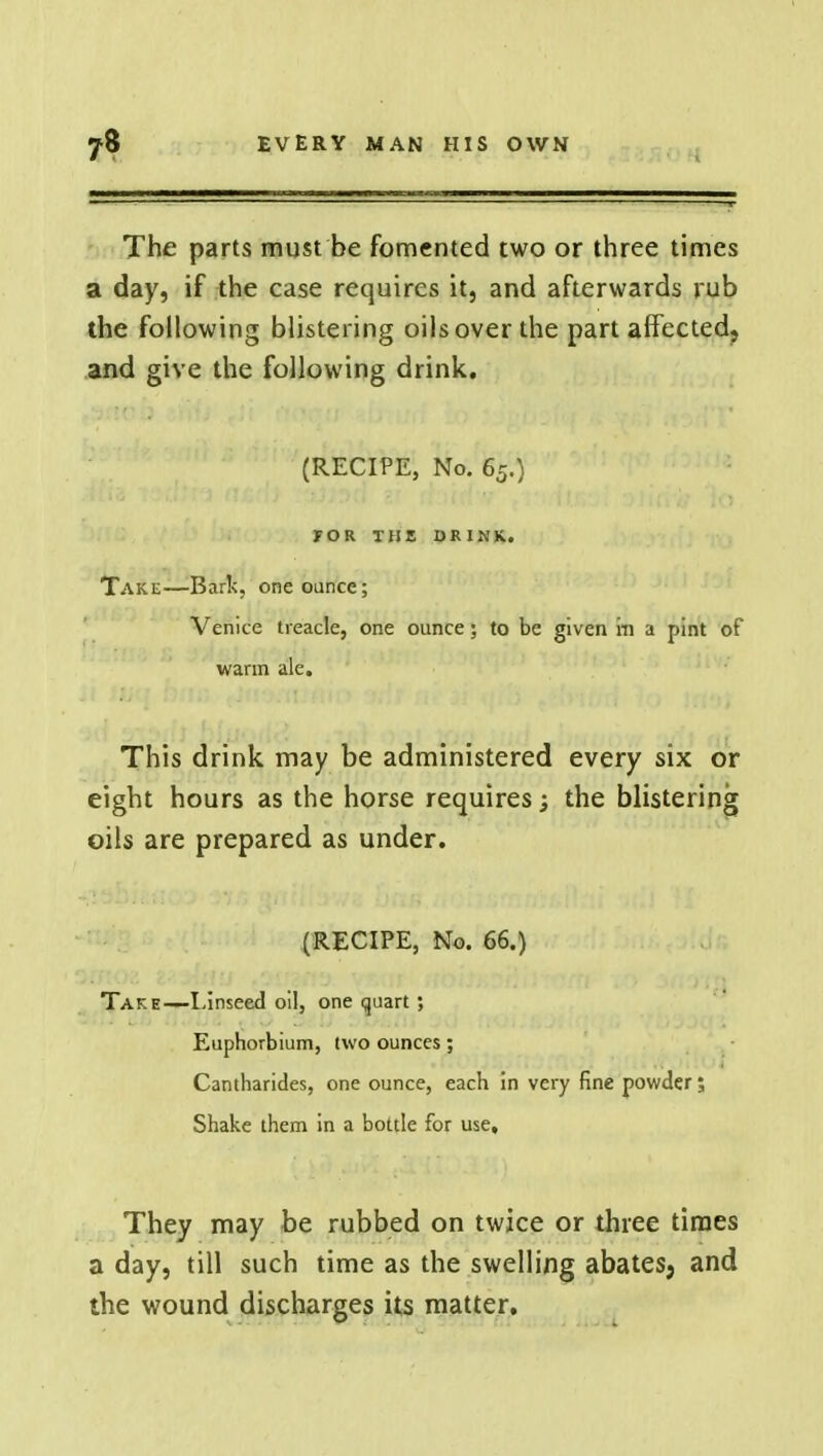 The parts must be fomented two or three times a day, if the case requires it, and afterwards rub the following blistering oils over the part affected, and give the following drink. (RECIPE, No. 65.) FOR THE DRINK. Take—Bark, one ounce; Venice treacle, one ounce; to be given m a pint of warm ale. This drink may be administered every six or eight hours as the horse requires; the blistering oils are prepared as under. (RECIPE, No. 66.) Take—Linseed oil, one quart; Euphorbium, two ounces; Cantharides, one ounce, each in very fine powder; Shake them in a bottle for use. They may be rubbed on twice or three times a day, till such time as the swelling abatesj and the wound discharges its matter.