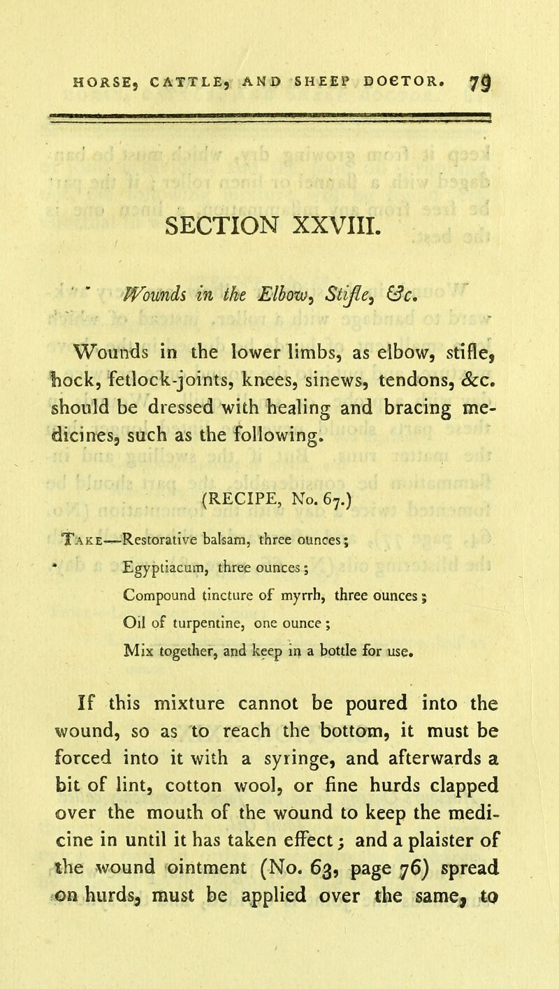 SECTION XXVIII. Wounds in the Elbow, Stifle, &c. Wounds in the lower limbs, as elbow, stifle, tiock, Fetlock-joints, knees, sinews, tendons, &c. should be dressed with healing and bracing me- dicines, such as the following. (RECIPE, No. 67.) Take—Restorative balsam, three ounces; * Egyptiacum, three ounces; Compound tincture of myrrh, three ounces; Oil of turpentine, one ounce ; Mix together, and keep in a bottle for use. If this mixture cannot be poured into the wound, so as to reach the bottom, it must be forced into it with a syringe, and afterwards a bit of lint, cotton wool, or fine hurds clapped over the mouth of the wound to keep the medi- cine in until it has taken effect; and a plaister of the wound ointment (No. 63, page 76) spread on hurdsj must be applied over the same, to