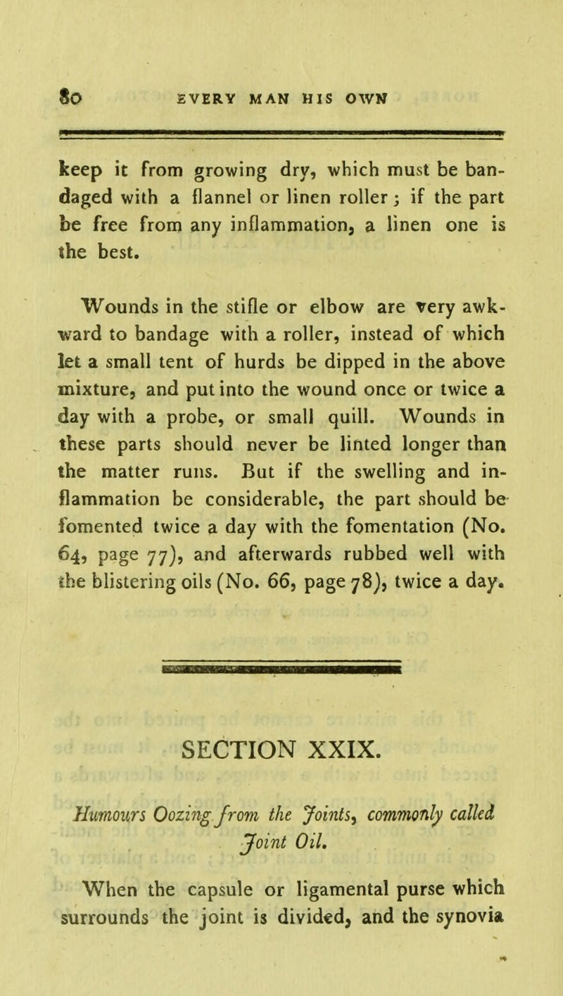 keep it from growing dry, which must be ban- daged with a flannel or linen roller; if the part be free from any inflammation, a linen one is the best. Wounds in the stifle or elbow are very awk- ward to bandage with a roller, instead of which let a small tent of hurds be dipped in the above mixture, and put into the wound once or twice a day with a probe, or small quill. Wounds in these parts should never be linted longer than the matter runs. But if the swelling and in- flammation be considerable, the part should be fomented twice a day with the fomentation (No. 64, page 77), and afterwards rubbed well with the blistering oils (No. 66, page 78), twice a day. SECTION XXIX. Humours Oozing from the Joints, commonly called Joint Oil. When the capsule or ligamental purse which surrounds the joint is divided, and the synovia