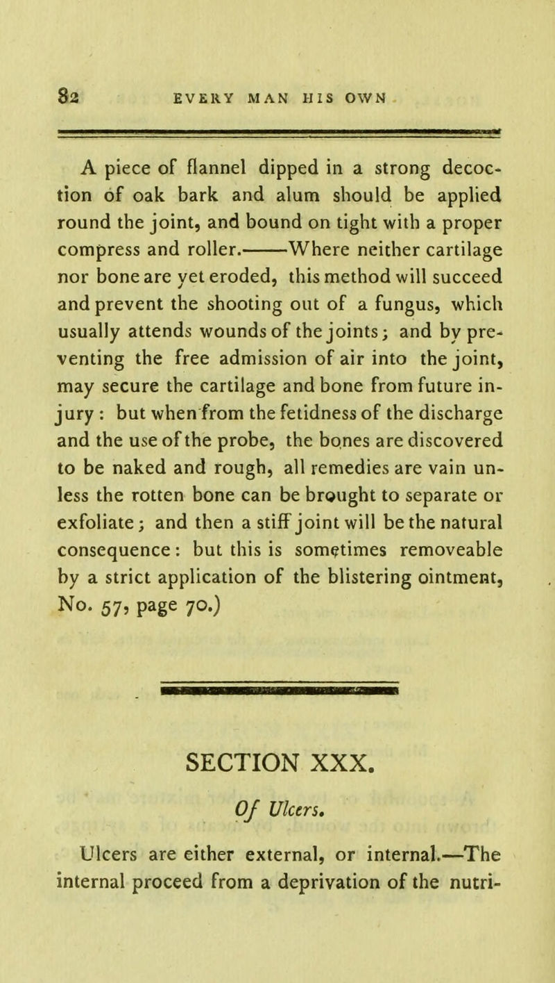 A piece of flannel dipped in a strong decoc- tion of oak bark and alum should be applied round the joint, and bound on tight with a proper compress and roller. Where neither cartilage nor bone are yet eroded, this method will succeed and prevent the shooting out of a fungus, which usually attends wounds of the joints; and by pre- venting the free admission of air into the joint, may secure the cartilage and bone from future in- jury : but when from the fetidness of the discharge and the use of the probe, the bones are discovered to be naked and rough, all remedies are vain un- less the rotten bone can be brought to separate or exfoliate; and then a stiff joint will be the natural consequence: but this is sometimes removeable by a strict application of the blistering ointment, No- 57? Page 7°0 SECTION XXX. Of Ulcers, Ulcers are either external, or internal.—The internal proceed from a deprivation of the nutri-