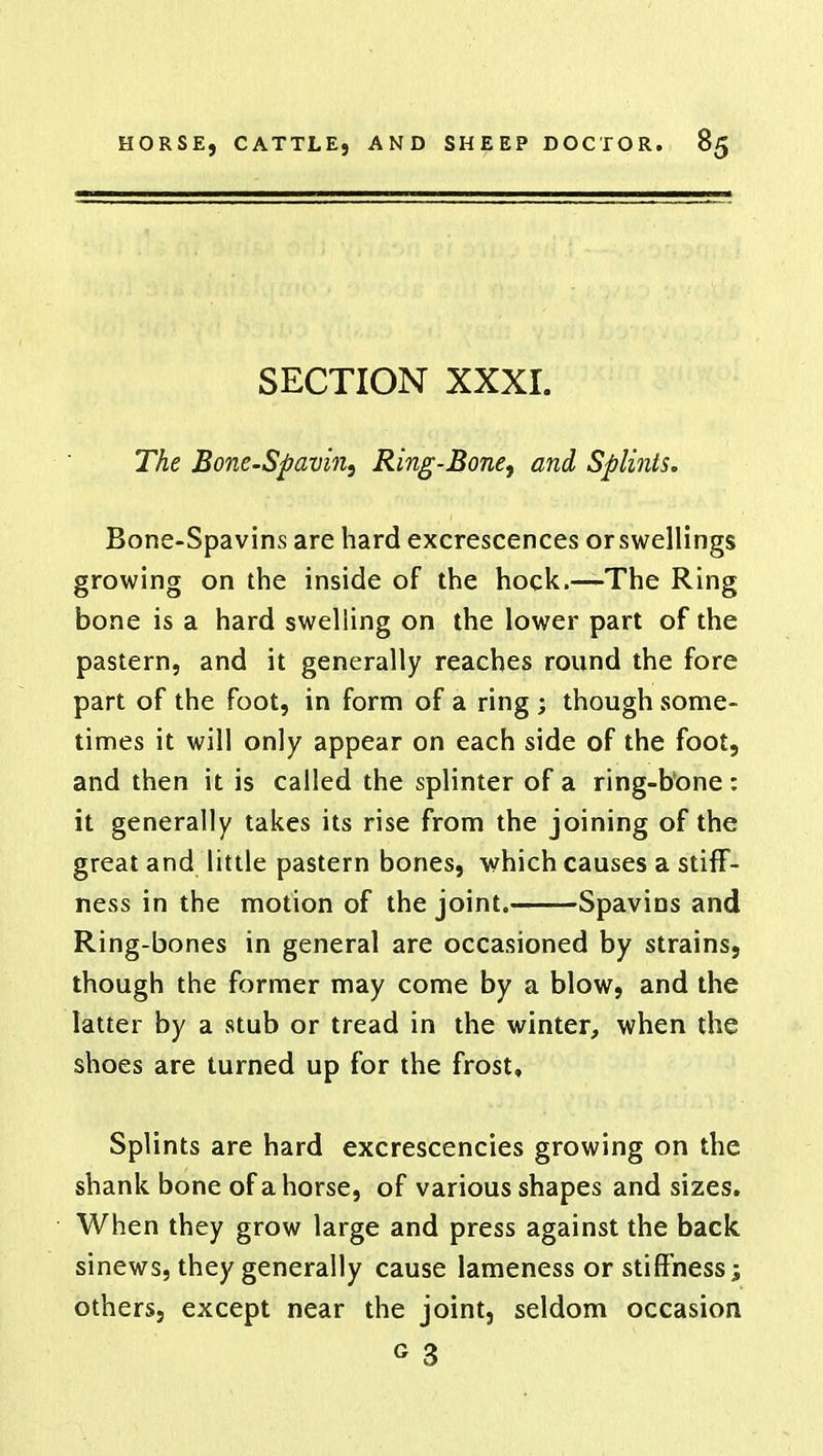 SECTION XXXI. The Bone-Spavin, Ring-Bone, and Splints. Bone-Spavins are hard excrescences or swellings growing on the inside of the hock.—The Ring bone is a hard swelling on the lower part of the pastern, and it generally reaches round the fore part of the foot, in form of a ring ; though some- times it will only appear on each side of the foot, and then it is called the splinter of a ring-bone: it generally takes its rise from the joining of the great and little pastern bones, which causes a stiff- ness in the motion of the joint. Spavins and Ring-bones in general are occasioned by strains, though the former may come by a blow, and the latter by a stub or tread in the winter, when the shoes are turned up for the frost. Splints are hard excrescencies growing on the shank bone of a horse, of various shapes and sizes. When they grow large and press against the back sinews, they generally cause lameness or stiffness; others, except near the joint, seldom occasion