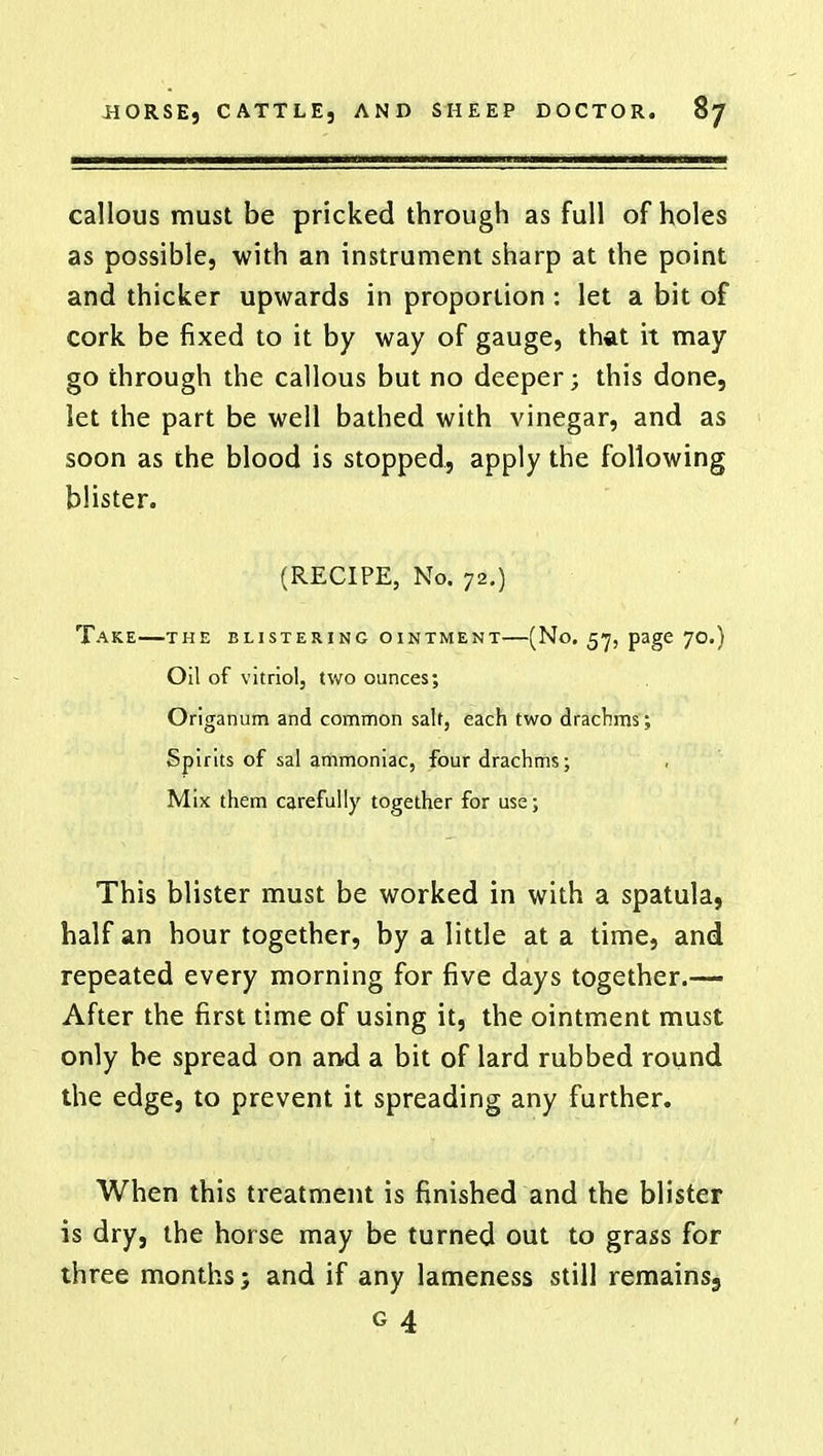 callous must be pricked through as full of holes as possible, with an instrument sharp at the point and thicker upwards in proportion : let a bit of cork be fixed to it by way of gauge, that it may go through the callous but no deeper; this done, let the part be well bathed with vinegar, and as soon as the blood is stopped, apply the following blister. (RECIPE, No. 72.) Take—the blistering ointment—(No. 57, page 70.) Oil of vitriol, two ounces; Origanum and common salt, each two drachms; Spirits of sal ammoniac, four drachms; Mix them carefully together for use; This blister must be worked in with a spatula, half an hour together, by a little at a time, and repeated every morning for five days together.—- After the first time of using it, the ointment must only be spread on and a bit of lard rubbed round the edge, to prevent it spreading any further. When this treatment is finished and the blister is dry, the horse may be turned out to grass for three months; and if any lameness still remains3 G 4