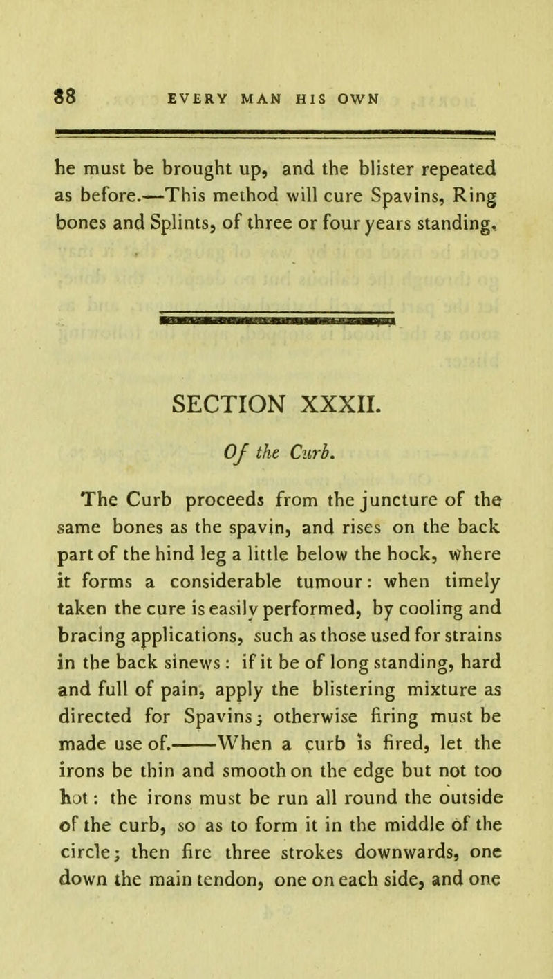 he must be brought up, and the blister repeated as before.—This method will cure Spavins, Ring bones and Splints, of three or four years standing. SECTION XXXII. Of the Curb. The Curb proceeds from the juncture of the same bones as the spavin, and rises on the back part of the hind leg a little below the hock, where it forms a considerable tumour: when timely taken the cure is easily performed, by cooling and bracing applications, such as those used for strains in the back sinews : if it be of long standing, hard and full of pain, apply the blistering mixture as directed for Spavins; otherwise firing must be made use of. When a curb is fired, let the irons be thin and smooth on the edge but not too hot: the irons must be run all round the outside of the curb, so as to form it in the middle of the circle; then fire three strokes downwards, one down the main tendon, one on each side, and one