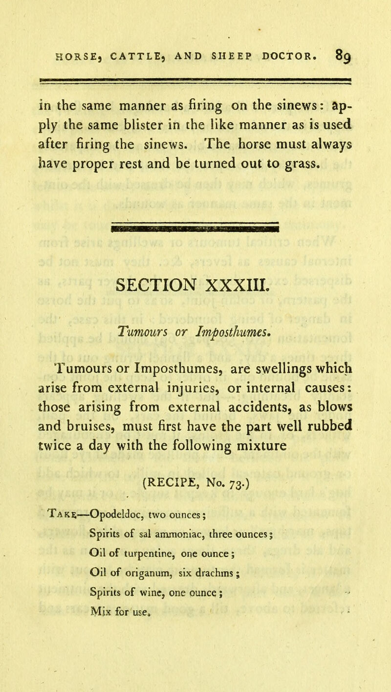 in the same manner as firing on the sinews: ap- ply the same blister in the like manner as is used after firing the sinews. The horse must always have proper rest and be turned out to grass. SECTION XXXIII. Tumours or Imposthumes. Tumours or Imposthumes, are swellings which arise from external injuries, or internal causes: those arising from external accidents, as blows and bruises, must first have the part well rubbed twice a day with the following mixture (RECIPE, No. 73.) Take—Opodeldoc, two ounces; Spirits of sal ammoniac, three ounces; Oil of turpentine, one ounce ; Oil of origanum, six drachms ; Spirits of wine, one ounce; Mix for use.
