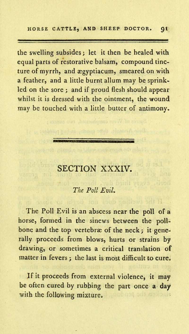 the swelling subsides; let it then be healed with equal parts of restorative balsam, compound tinc- ture of myrrh, and aegyptiacum, smeared on with a feather, and a little burnt allum may be sprink- led on the sore ; and if proud flesh should appear whilst it is dressed with the ointment, the wound may be touched with a little butter of antimony. SECTION XXXIV. The Poll Evil, The Poll Evil is an abscess near the poll of a horse, formed in the sinews between the poll- bone and the top vertebrae of the neck; it gene- rally proceeds from blows, hurts or strains by drawing, or sometimes a critical translation of matter in fevers j the last is most difficult to cure. If it proceeds from external violence, it may be often cured by rubbing the part once a day with the following mixture.