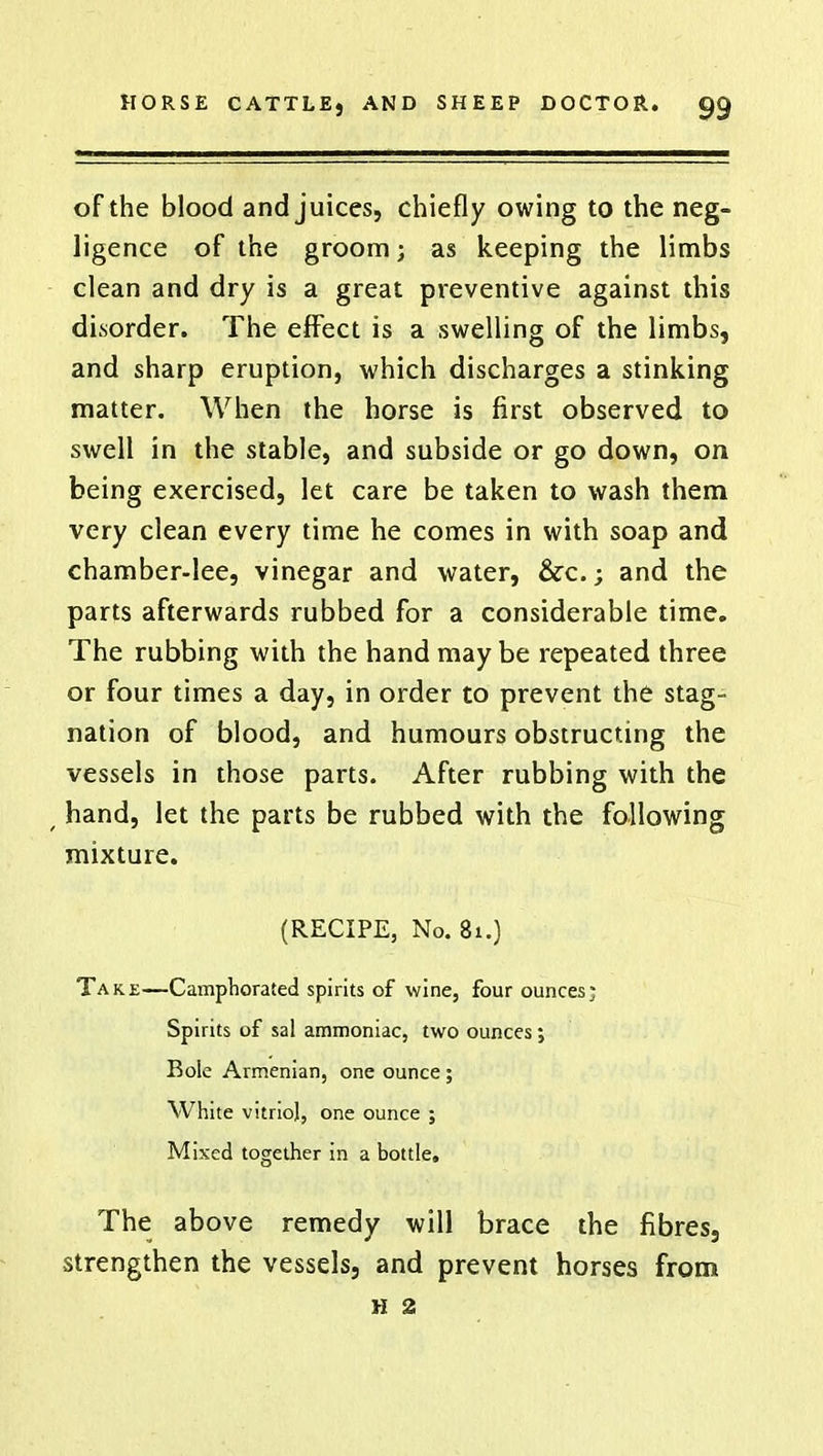 of the blood and juices, chiefly owing to the neg- ligence of the groom; as keeping the limbs clean and dry is a great preventive against this disorder. The effect is a swelling of the limbs, and sharp eruption, which discharges a stinking matter. When the horse is first observed to swell in the stable, and subside or go down, on being exercised, let care be taken to wash them very clean every time he comes in with soap and chamber-lee, vinegar and water, &c.; and the parts afterwards rubbed for a considerable time. The rubbing with the hand maybe repeated three or four times a day, in order to prevent the stag- nation of blood, and humours obstructing the vessels in those parts. After rubbing with the , hand, let the parts be rubbed with the following mixture. (RECIPE, No. 81.) Take—Camphorated spirits of wine, four ounces; Spirits of sal ammoniac, two ounces; Bole Armenian, one ounce ; White vitriol, one ounce ; Mixed together in a bottle. The above remedy will brace the fibres, strengthen the vessels, and prevent horses from h 2