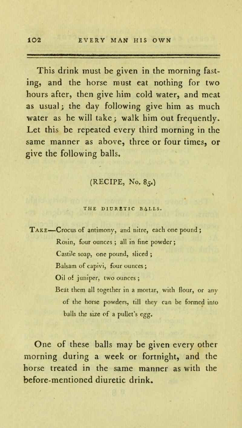 This drink must be given in the morning fast- ing, and the horse must eat nothing for two hours after, then give him cold water, and meat as usual; the day following give him as much water as he will take; walk him out frequently. Let this be repeated every third morning in the same manner as above, three or four times, or give the following balls. (RECIPE, No. 85.) % THE DIURETIC BALLS. Take—Crocus of antimony, and nitre, each one pound ; Rosin, four ounces ; all in fine powder; Castile soap, one pound, sliced ; Balsam of capivi, four ounces; Oil of juniper, two ounces; Beat them all together in a mortar, with flour, or anv of the horse powders, till they can be formed into balls the size of a pullet's egg. One of these balls may be given every other morning during a week or fortnight, and the horse treated in the same manner as with the before-mentioned diuretic drink.