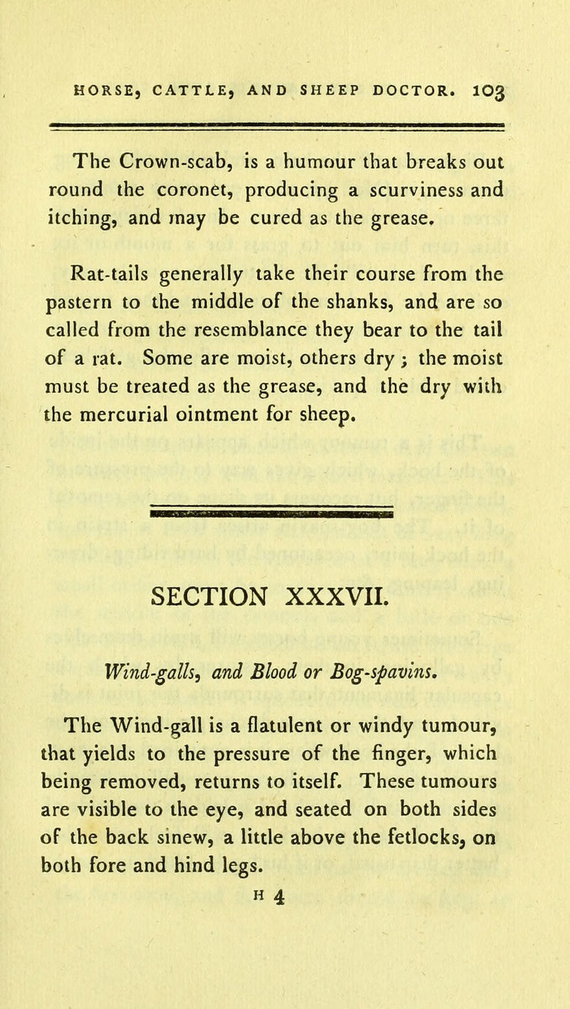 The Crown-scab, is a humour that breaks out round the coronet, producing a scurviness and itching, and may be cured as the grease. Rat-tails generally take their course from the pastern to the middle of the shanks, and are so called from the resemblance they bear to the tail of a rat. Some are moist, others dry ; the moist must be treated as the grease, and the dry with the mercurial ointment for sheep. SECTION XXXVII. Wind-galls, and Blood or Bog-spavins. The Wind-gall is a flatulent or windy tumour, that yields to the pressure of the finger, which being removed, returns to itself. These tumours are visible to the eye, and seated on both sides of the back sinew, a little above the fetlocks, on both fore and hind legs. h 4
