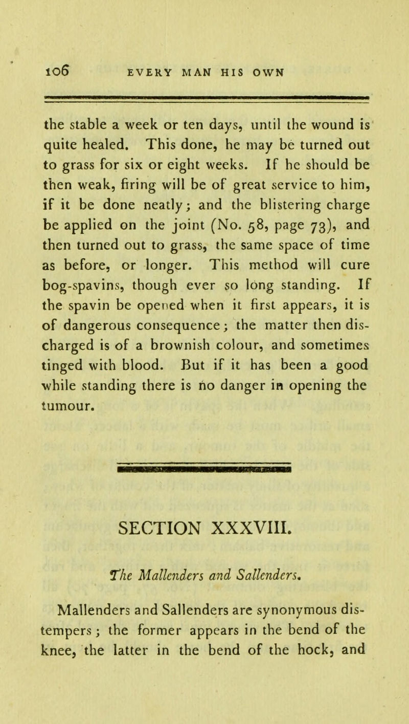 io6* the stable a week or ten days, until the wound is quite healed. This done, he may be turned out to grass for six or eight weeks. If he should be then weak, firing will be of great vservice to him, if it be done neatly; and the blistering charge be applied on the joint (No. 58, page 73), and then turned out to grass, the same space of time as before, or longer. This method will cure bog-spavins, though ever so long standing. If the spavin be opened when it first appears, it is of dangerous consequence; the matter then dis- charged is of a brownish colour, and sometimes tinged with blood. But if it has been a good while standing there is no danger in opening the tumour. SECTION XXXVIII. The Mallcnders and Sallcnders. Mallenders and Sallenders are synonymous dis- tempers ; the former appears in the bend of the knee, the latter in the bend of the hock, and