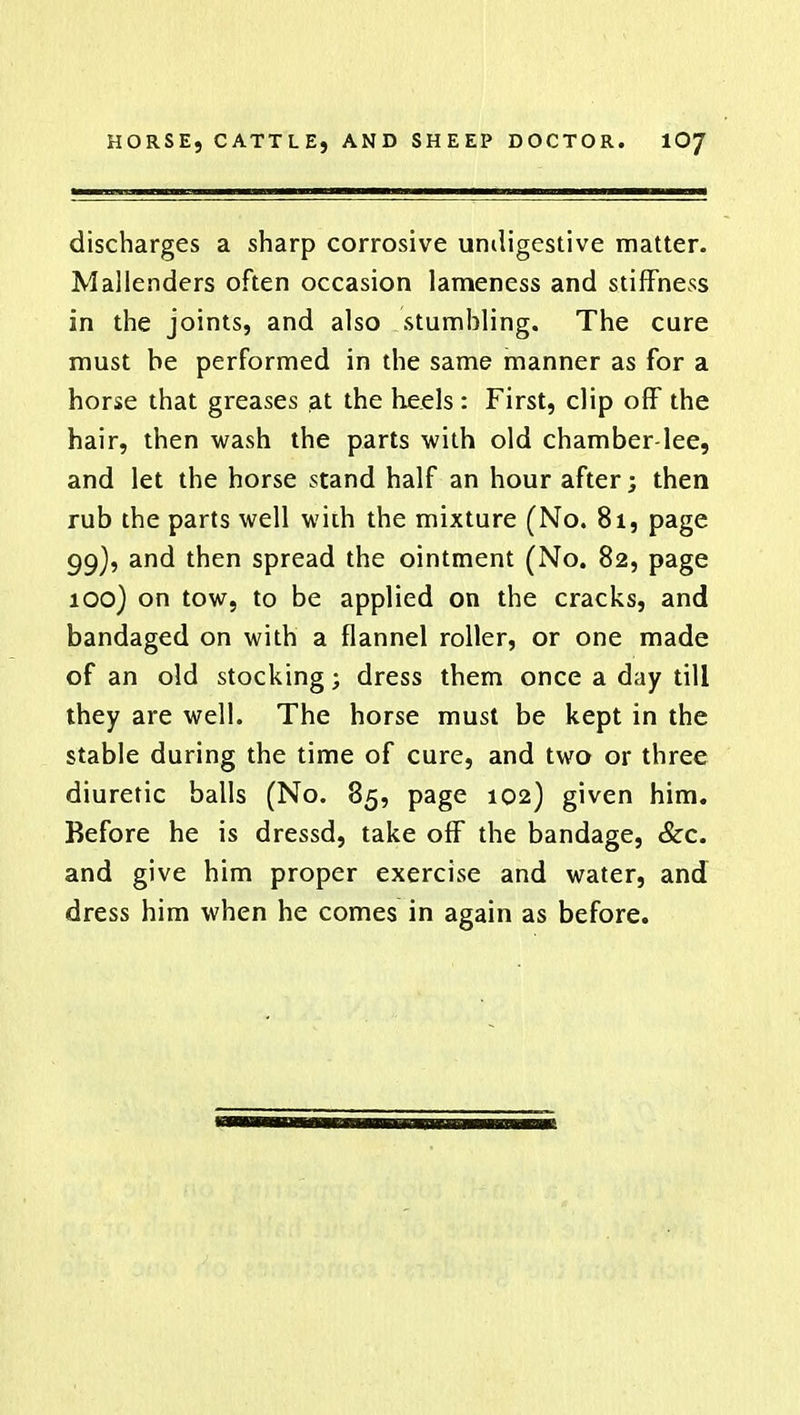 discharges a sharp corrosive umligestive matter. Malienders often occasion lameness and stiffness in the joints, and also stumbling. The cure must be performed in the same manner as for a horse that greases at the heels : First, clip off the hair, then wash the parts with old chamber-lee, and let the horse stand half an hour after; then rub the parts well with the mixture (No. 81, page 99) , and then spread the ointment (No. 82, page 100) on tow, to be applied on the cracks, and bandaged on with a flannel roller, or one made of an old stocking; dress them once a day till they are well. The horse must be kept in the stable during the time of cure, and two or three diuretic balls (No. 85, page 102) given him. Before he is dressd, take off the bandage, &c. and give him proper exercise and water, and dress him when he comes in again as before.