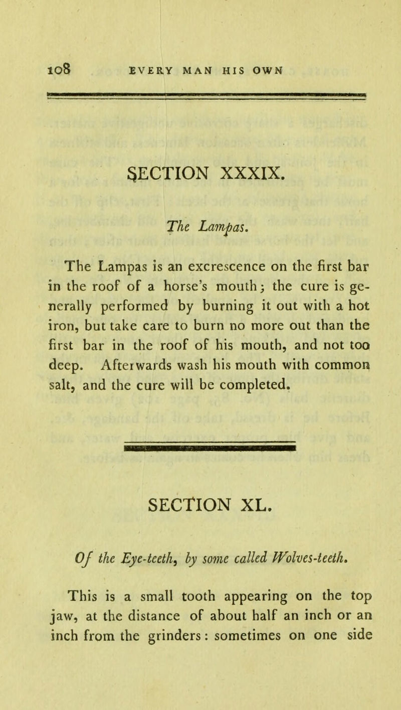 io8 SECTION XXXIX. The Lamp as. The Lampas is an excrescence on the first bar in the roof of a horse's mouth; the cure is ge- nerally performed by burning it out with a hot iron, but take care to burn no more out than the first bar in the roof of his mouth, and not too deep. Afterwards wash his mouth with common salt, and the cure will be completed. SECTION XL. Of the Eye-teeth^ by some called Wolves-teeth. This is a small tooth appearing on the top jaw, at the distance of about half an inch or an inch from the grinders: sometimes on one side