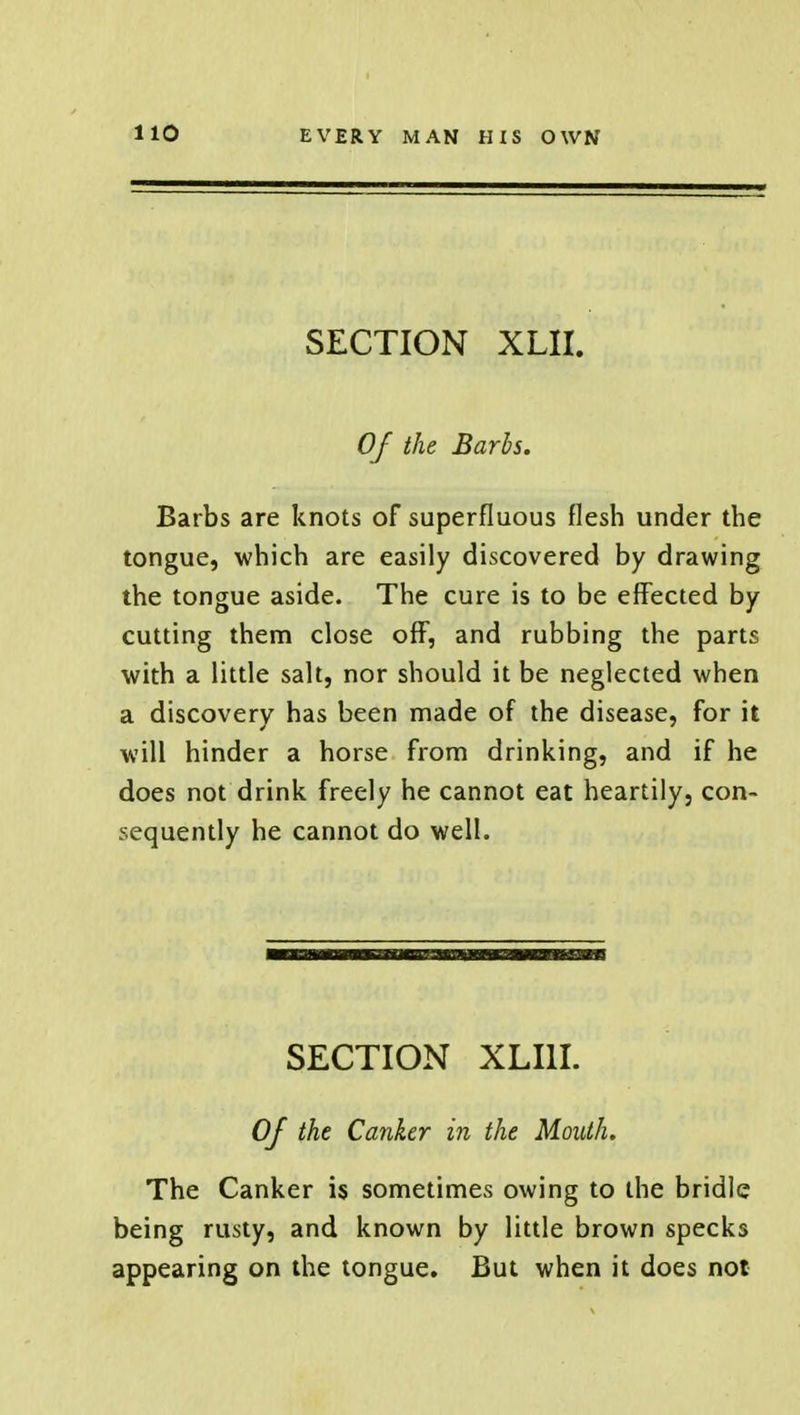 SECTION XLII. Of the Barbs. Barbs are knots of superfluous flesh under the tongue, which are easily discovered by drawing the tongue aside. The cure is to be effected by cutting them close off, and rubbing the parts with a little salt, nor should it be neglected when a discovery has been made of the disease, for it will hinder a horse from drinking, and if he does not drink freely he cannot eat heartily, con- sequently he cannot do well. SECTION XLI1I. Of the Canker in the Mouth. The Canker is sometimes owing to the bridle being rusty, and known by little brown specks appearing on the tongue. But when it does not