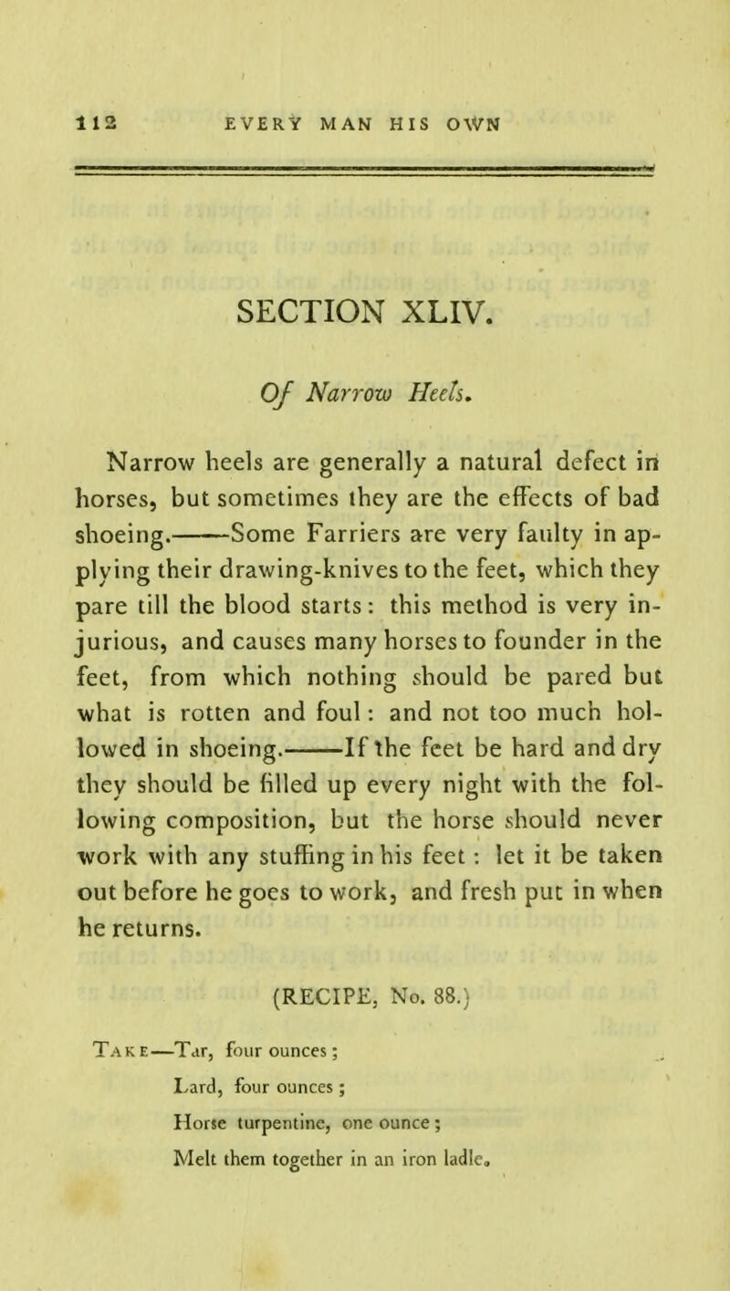 SECTION XLIV. Of Narrow Heels, Narrow heels are generally a natural defect in horses, but sometimes they are the effects of bad shoeing. Some Farriers are very faulty in ap- plying their drawing-knives to the feet, which they pare till the blood starts: this method is very in- jurious, and causes many horses to founder in the feet, from which nothing should be pared but what is rotten and foul: and not too much hol- lowed in shoeing. If the feet be hard and dry they should be filled up every night with the fol- lowing composition, but the horse should never work with any stuffing in his feet: let it be taken out before he goes to work, and fresh put in when he returns. (RECIPE, No. 88.) Take—Tar, four ounces; Lard, four ounces; Horse turpentine, one ounce ; Melt them together in an iron ladle.