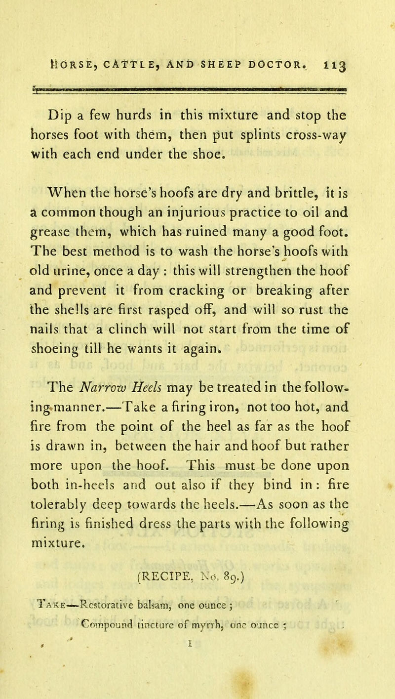 Dip a few hurds in this mixture and stop the horses foot with them, then put splints cross-way with each end under the shoe. When the horse's hoofs are dry and brittle, it is a common though an injurious practice to oil and grease them, which has ruined many a good foot. The best method is to wash the horse s hoofs with old urine, once a day : this will strengthen the hoof and prevent it from cracking or breaking after the shells are first rasped off, and will so rust the nails that a clinch will not start from the time of shoeing till he wants it again* The Narrow Heels may be treated in the follow- ing manner.—Take a firing iron, not too hot, and fire from the point of the heel as far as the hoof is drawn in, between the hair and hoof but rather more upon the hoof. This must be done upon both in-heels and out also if they bind in : fire tolerably deep towards the heels.—As soon as the firing is finished dress the parts with the following mixture. (RECIPE, No 89.) Take—Restorative balsam, one ounce ; Compound tincture of myrrh, one ounce ; , ' I