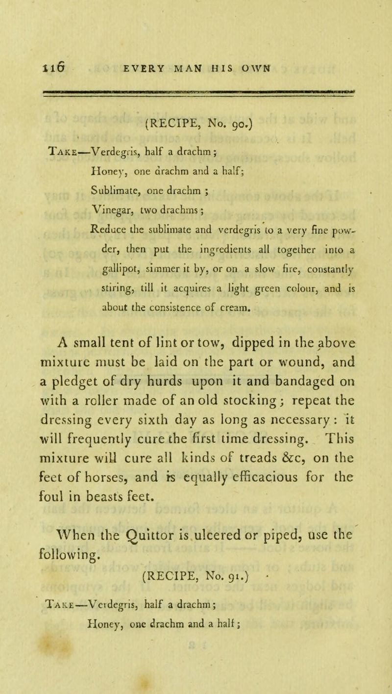 (RECIPE, No. 90.) Take—Verdegris, half a drachm; Honey, one drachm and a half; Sublimate, one drachm ; Vinegar, two drachms; Reduce the sublimate and verdegris to a very fine pow- der, then put the ingredients all together into a gallipot, simmer it by, or on a slow fire, constantly stiring, till it acquires a light green colour, and is about the consistence of cream. A small tent of lint or tow, clipped in the above mixture must be laid on the part or wound, and a pledget of dry hurds upon it and bandaged on with a roller made of an old stocking; repeat the dressing every sixth day as long as necessary : it will frequently cure the first time dressing. This mixture wiU cure all kinds of treads &c, on the feet of horses, and rs equally efficacious for the foul in beasts feet. When the Quittor is ulcered or piped, use the following. (RECIPE, No. 91.) • Take—Verdegris, half a drachm; Honey, one drachm and a half;