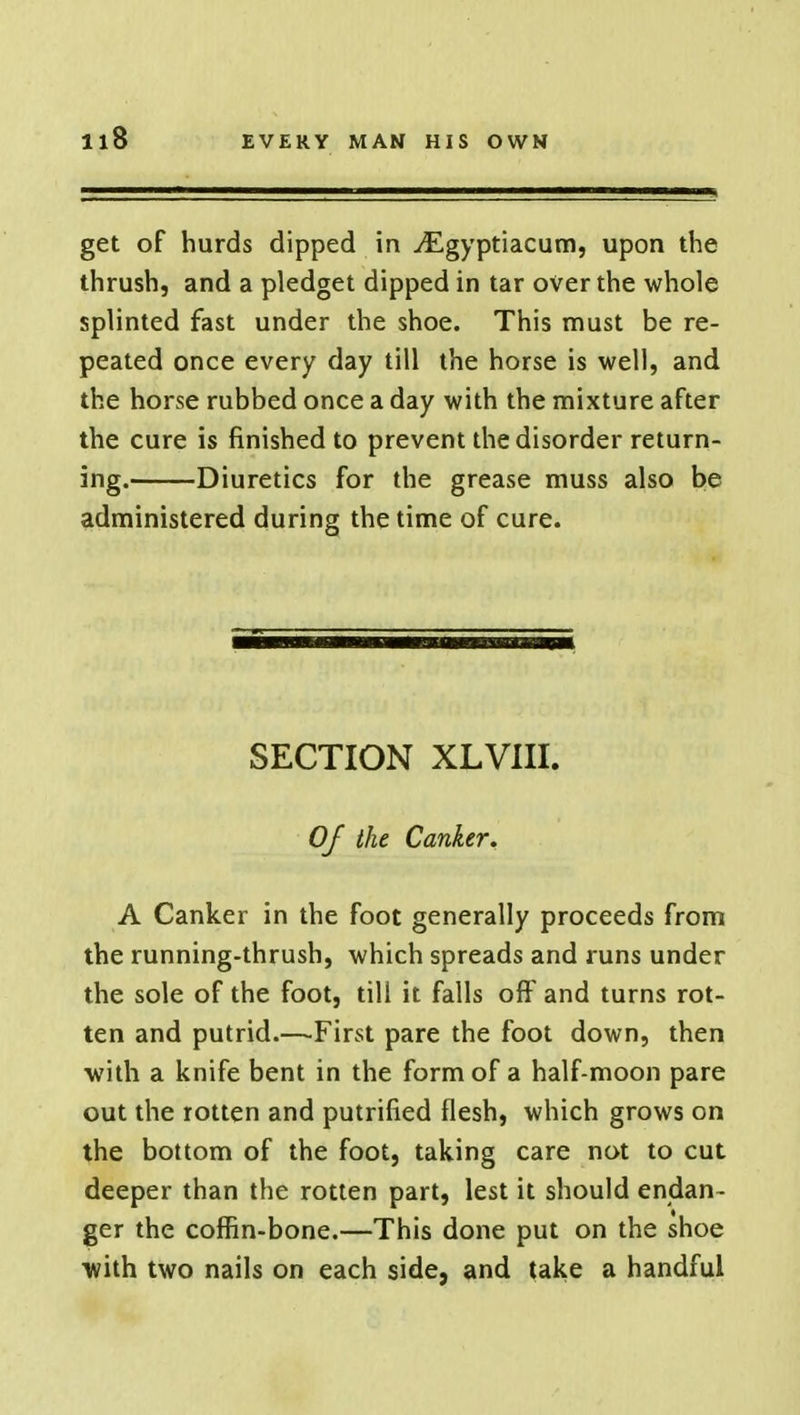 get of hurds dipped in ^Egyptiacum, upon the thrush, and a pledget dipped in tar over the whole splinted fast under the shoe. This must be re- peated once every day till the horse is well, and the horse rubbed once a day with the mixture after the cure is finished to prevent the disorder return- ing. Diuretics for the grease muss also be administered during the time of cure. SECTION XLVIII. Of the Canker. A Canker in the foot generally proceeds from the running-thrush, which spreads and runs under the sole of the foot, till it falls off and turns rot- ten and putrid.—First pare the foot down, then with a knife bent in the form of a half-moon pare out the rotten and putrified flesh, which grows on the bottom of the foot, taking care not to cut deeper than the rotten part, lest it should endan- ger the coffin-bone.—This done put on the shoe with two nails on each side, and take a handful