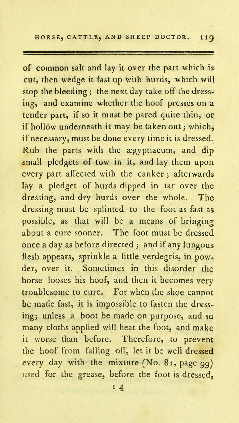 of common salt and lay it over the part which is cut, then wedge it fast up with hurds, which will stop the bleeding; the next day take off the dress- ing, and examine whether the hoof presses on a tender part, if so it must be pared quite thin, or if hollow underneath it may be taken out; which, if necessary, must be done every time it is dressed. Rub the parts with the segyptiacum, and dip small pledgets of tow in it, and lay them upon every part affected with the canker; afterwards lay a pledget of hurds dipped in tar over the dressing, and dry hurds over the whole. The dressing must be splinted to the foot as fast as possible, as that will be a means of bringing about a cure sooner. The foot must be dressed once a day as before directed ; and if any fungous flesh appears, sprinkle a little verdegris, in pow- der, over it. Sometimes in this disorder the horse looses his hoof, and then it becomes very troublesome to cure. For when the shoe cannot be made fast, it is impossible to fasten the dress- ing; unless a boot be made on purpose, and so many cloths applied will heat the foot, and make it worse than before. Therefore, to prevent the hoof from falling off, let it be well dressed every day with the mixture (No, 81, page 99) used for the grease, before the foot is dressed, 1 4