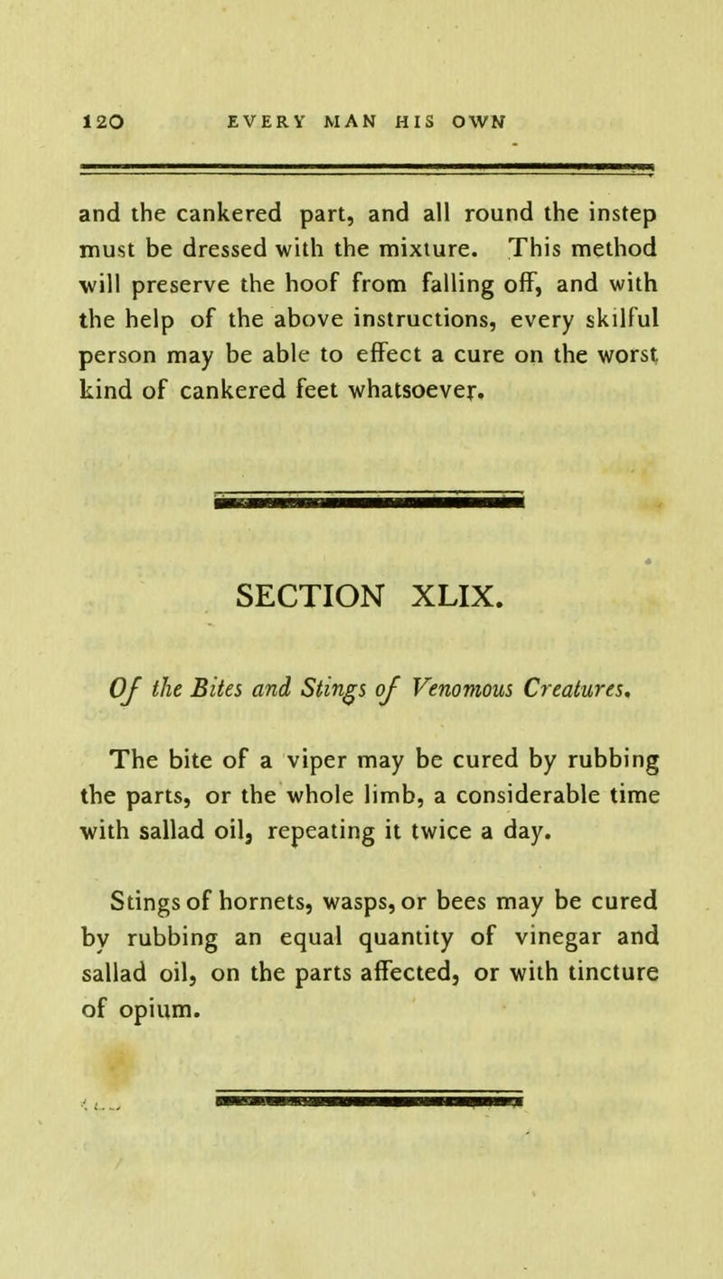 and the cankered part, and all round the instep must be dressed with the mixture. This method will preserve the hoof from falling off, and with the help of the above instructions, every skilful person may be able to effect a cure on the worst kind of cankered feet whatsoever. SECTION XLIX. Of the Bites and Stings of Venomous Creatures, The bite of a viper may be cured by rubbing the parts, or the whole limb, a considerable time with sallad oil, repeating it twice a day. Stings of hornets, wasps, or bees may be cured by rubbing an equal quantity of vinegar and sallad oil, on the parts affected, or with tincture of opium.