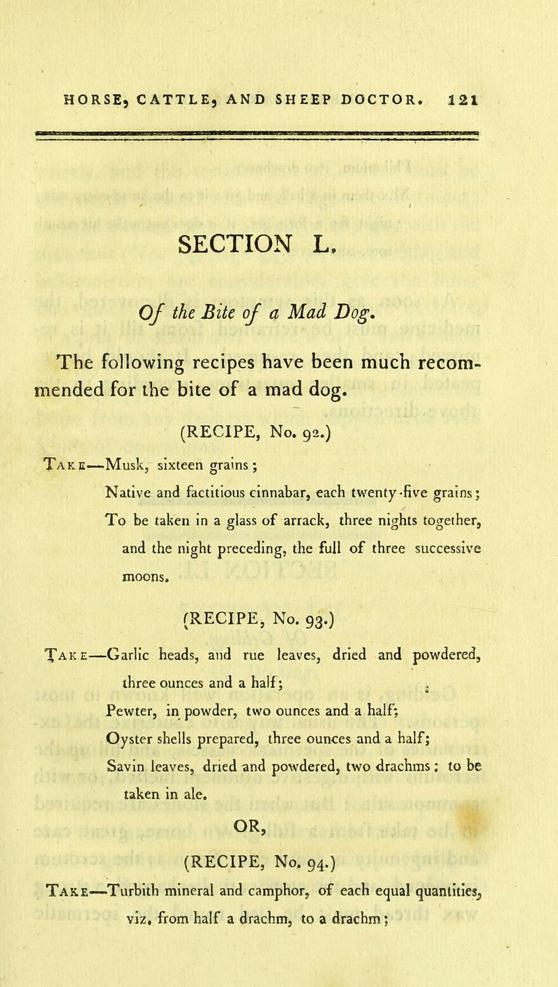SECTION L. Of the Bite of a Mad Dog. The following recipes have been much recom- mended for the bite of a mad dog. (RECIPE, No. 92.) Take—Musk, sixteen grains; Native and factitious cinnabar, each twenty-five grains; To be taken in a glass of arrack, three nights together, and the night preceding, the full of three successive moons. (RECIPE, No. 93.) Take—Garlic heads, and rue leaves, dried and powdered, three ounces and a half; Pewter, in powder, two ounces and a half; Oyster shells prepared, three ounces and a half; Savin leaves, dried and powdered, two drachms : to be taken in ale. OR, (RECIPE, No. 94.) Take—Turbith mineral and camphor, of each equal quantities^, viz, from half a drachm, to a drachm:
