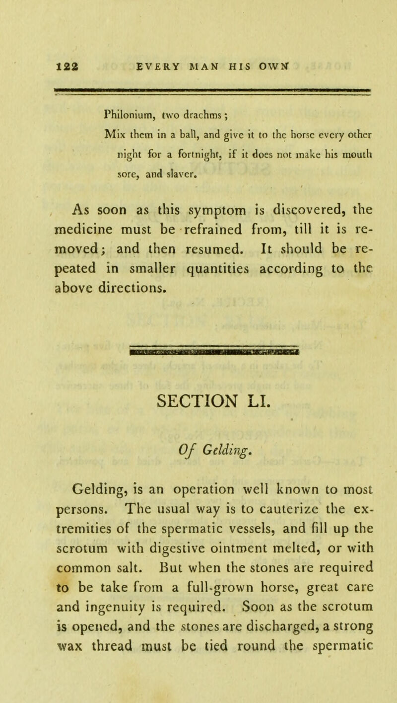 Philonium, two drachms; Mix them in a ball, and give it to the horse every other night for a fortnight, if it does not make his mouth sore, and slaver. As soon as this symptom is discovered, the medicine must be refrained from, till it is re- moved; and then resumed. It should be re- peated in smaller quantities according to the above directions. SECTION LI. Of Gelding. Gelding, is an operation well known to most persons. The usual way is to cauterize the ex- tremities of the spermatic vessels, and fill up the scrotum with digestive ointment melted, or with common salt. But when the stones are required to be take from a full-grown horse, great care and ingenuity is required. Soon as the scrotum is opened, and the stones are discharged, a strong wax thread must be tied round the spermatic