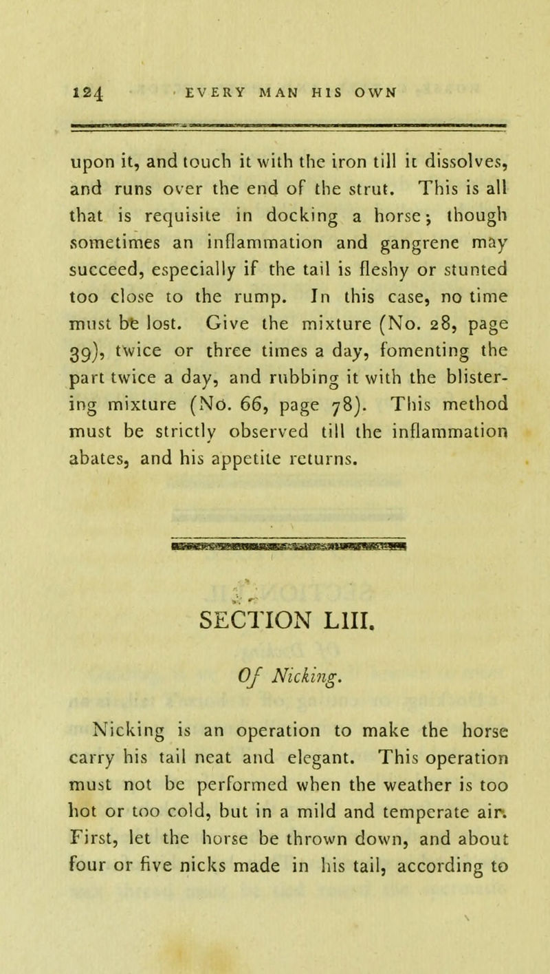 upon it, and touch it with the iron till it dissolves, and runs over the end of the strut. This is all that is requisite in docking a horse-, though sometimes an inflammation and gangrene may succeed, especially if the tail is fleshy or stunted too close to the rump. In this case, no time must be lost. Give the mixture (No. 28, page 39), twice or three times a day, fomenting the part twice a day, and rubbing it with the blister- ing mixture (No. 66, page 78). This method must be strictly observed till the inflammation abates, and his appetite returns. SECTION L1II. Of Nicking. Nicking is an operation to make the horse carry his tail neat and elegant. This operation must not be performed when the weather is too hot or too cold, but in a mild and temperate air. First, let the horse be thrown down, and about four or five nicks made in his tail, according to