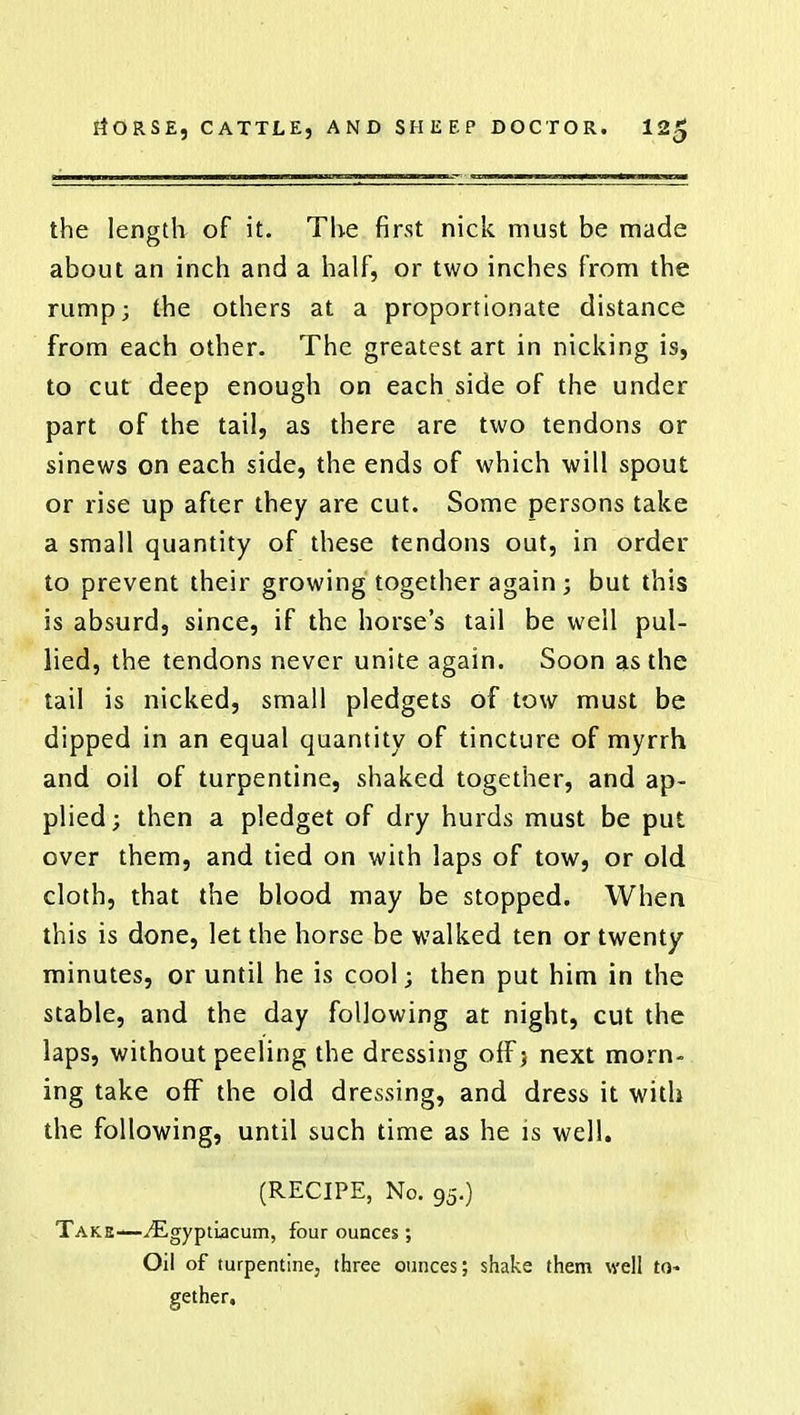 the length of it. The first nick must be made about an inch and a half, or two inches from the rump; the others at a proportionate distance from each other. The greatest art in nicking is, to cut deep enough on each side of the under part of the tail, as there are two tendons or sinews on each side, the ends of which will spout or rise up after they are cut. Some persons take a small quantity of these tendons out, in order to prevent their growing together again; but this is absurd, since, if the horse's tail be well pul- lied, the tendons never unite again. Soon as the tail is nicked, small pledgets of tow must be dipped in an equal quantity of tincture of myrrh and oil of turpentine, shaked together, and ap- plied; then a pledget of dry hurds must be put over them, and tied on with laps of tow, or old cloth, that the blood may be stopped. When this is done, let the horse be walked ten or twenty minutes, or until he is cool; then put him in the stable, and the day following at night, cut the laps, without peeling the dressing off; next morn- ing take off the old dressing, and dress it with the following, until such time as he is well. (RECIPE, No. 95.) Take—^EgyptLacum, four ounces; Oil of turpentine, three ounces; shake them well to- gether.