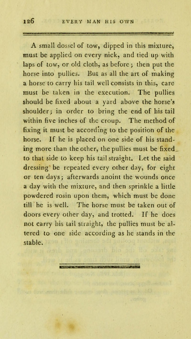 A small dossel of tow, dipped in this mixture, must be applied on every nick, and tied up with laps of tow, or old cloth, as before; then put the horse into pullies. But as all the art of making a horse to carry his tail well consists in this, care must be taken in the execution. The pullies should be fixed about a yard above the horse's shoulder; in order to bring the end of his tail within five inches of the croup. The method of fixing it must be according to the position of the horse. If he is placed on one side of his stand- ing more than the other, the pullies must be fixed to that side to keep his tail straight. Let the said dressing' be repeated every other day, for eight or ten days; afterwards anoint the wounds once a day with the mixture, and then sprinkle a little powdered rosin upon them, which must be done till he is well. The horse must be taken out of doors every other day, and trotted. If he does not carry his tail straight, the pullies must be al- tered to one side according as he stands in the stable.