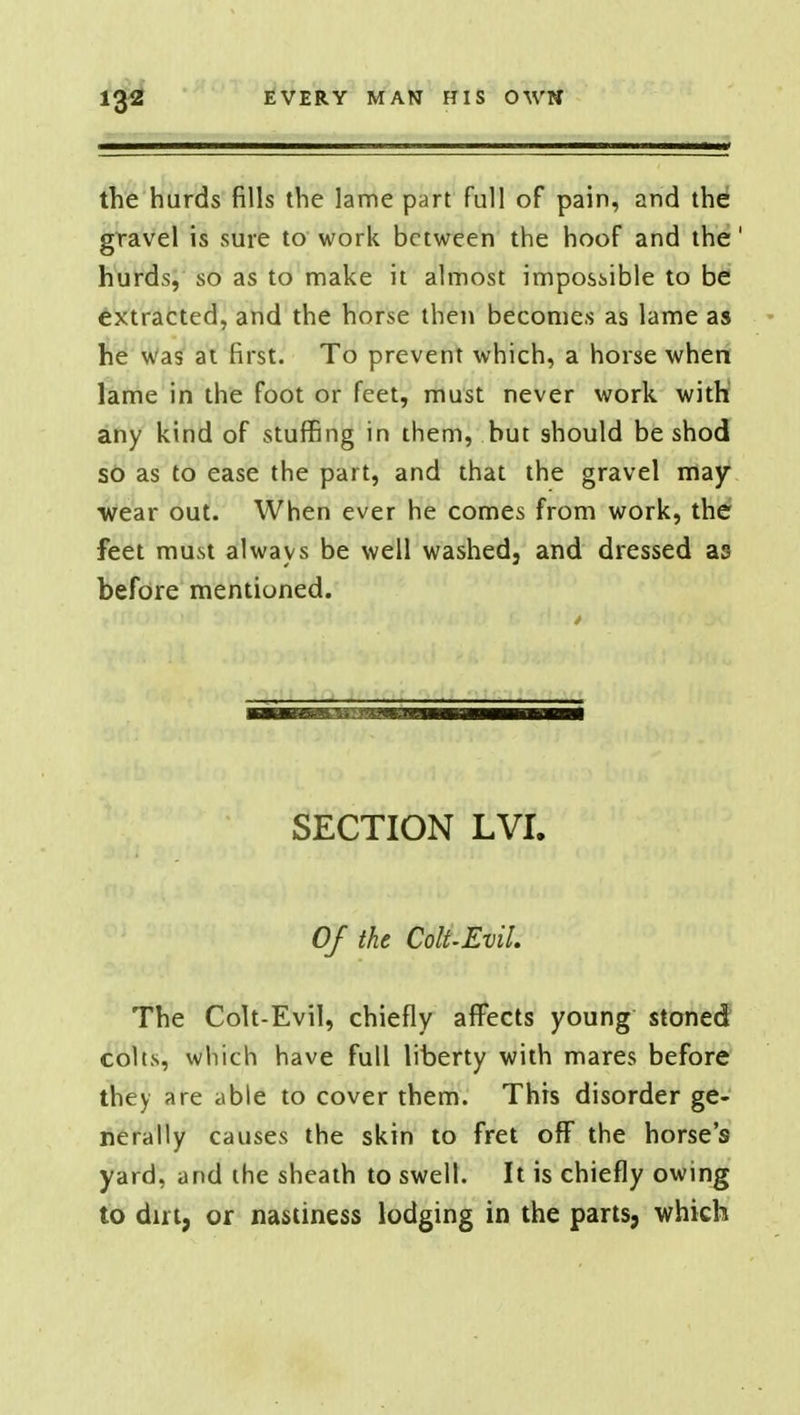 the hurds fills the lame part full of pain, and the gravel is sure to work between the hoof and the' hurds, so as to make it almost impossible to be extracted, and the horse then becomes as lame as he was at first. To prevent which, a horse when lame in the foot or feet, must never work with any kind of stuffing in them, but should be shod so as to ease the part, and that the gravel may •wear out. When ever he comes from work, the feet must always be well washed, and dressed as before mentioned. SECTION LVI. Of the Colt.EviL The Colt-Evil, chiefly affects young stoned colts, which have full liberty with mares before they are able to cover them. This disorder ge- nerally causes the skin to fret off the horse's yard, and the sheath to swell. It is chiefly owing to dirt, or nastiness lodging in the parts, which