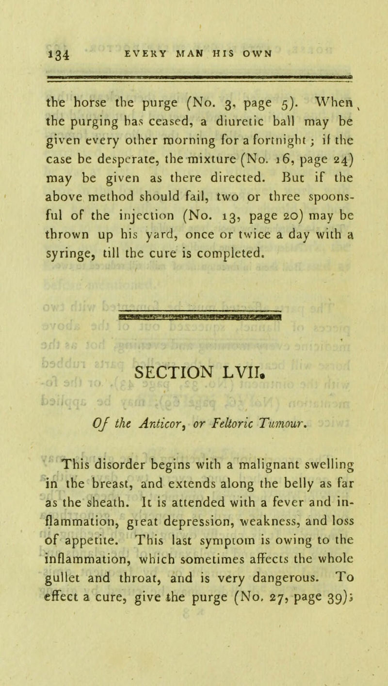 the horse the purge (No. 3, page 5). When v the purging has ceased, a diuretic ball may be given every other morning for a fortnight; if the case be desperate, the mixture (No. 16, page 24) may be given as there directed. But if the above method should fail, two or three spoons- ful of the injection (No. 13, page 20) may be thrown up his yard, once or twice a day with a syringe, till the cure is completed. SECTION LVII. OJ the Antieor, or Feltoric Tumour. This disorder begins with a malignant swelling in the breast, and extends along the belly as far as the sheath. It is attended with a fever and in- flammation, gieat depression, weakness, and loss of appetite. This last symptom is owing to the inflammation, which sometimes affects the whole gullet and throat, and is very dangerous. To effect a cure, give the purge (No, 27, page 39);