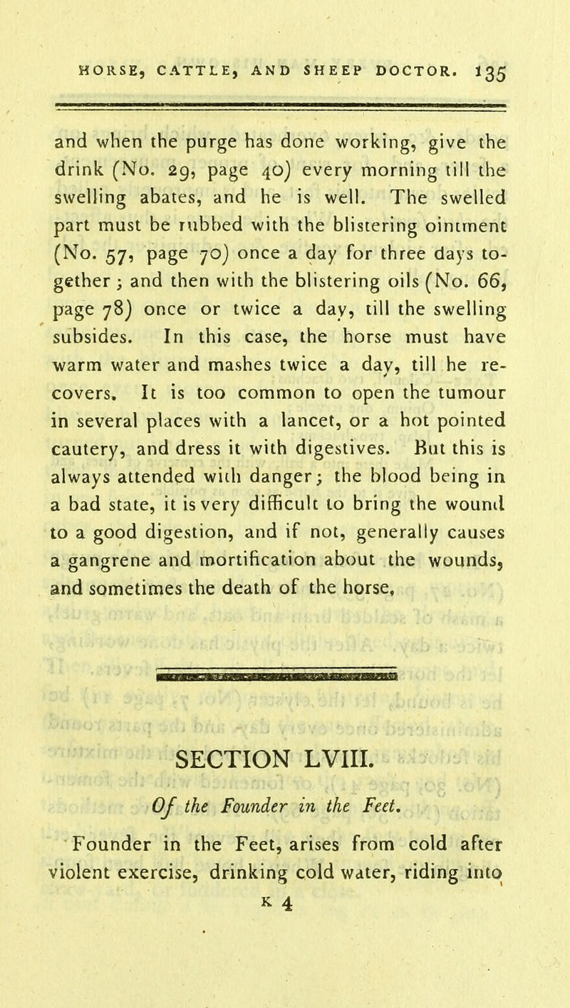 and when the purge has done working, give the drink (No. 29, page 40) every morning till the swelling abates, and he is well. The swelled part must be rubbed with the blistering ointment (No. 57, page 70) once a day for three days to- gether ; and then with the blistering oils (No. 66, page 78) once or twice a day, till the swelling subsides. In this case, the horse must have warm water and mashes twice a day, till he re- covers. It is too common to open the tumour in several places with a lancet, or a hot pointed cautery, and dress it with digestives. But this is always attended wich danger; the blood being in a bad state, it is very difficult to bring the wound to a good digestion, and if not, generally causes a gangrene and mortification about the wounds, and sometimes the death of the horse, SECTION LVIII. ■ Of the Founder in the Feet. Founder in the Feet, arises from cold after violent exercise, drinking cold water, riding into