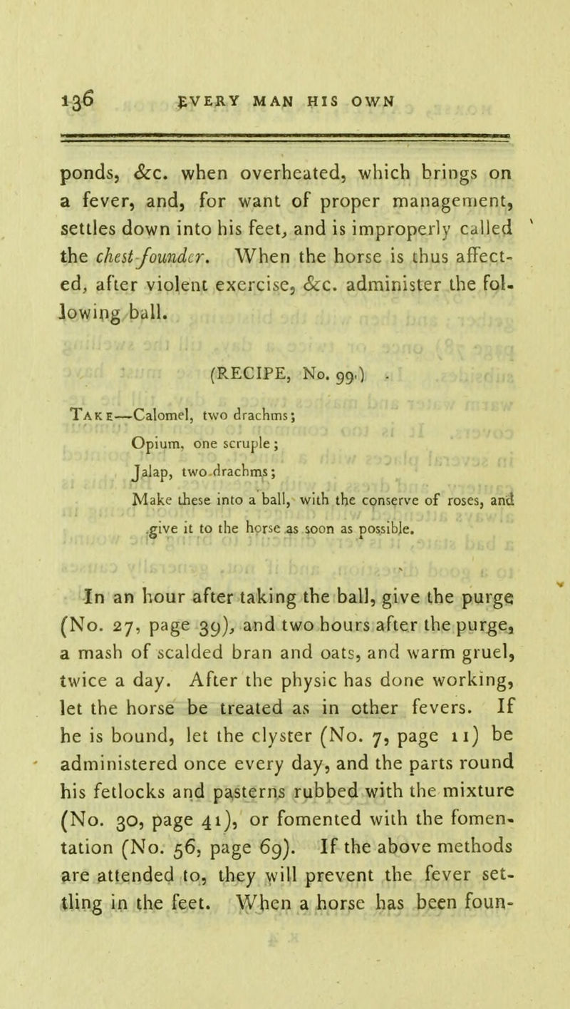 ponds, &c. when overheated, which brings on a fever, and, for want of proper management, settles down into his feet, and is improperly called the chest founder. When the horse is thus affect- ed, after violent exercise, Sec. administer the fol- lowing ball. (RECIPE, No. 99.) . Take—Calomel, two drachms; Opium, one scruple ; Jalap, two rlrachms; Make these into a ball, with the conserve of roses, anct .give it to the horse as soon as possible. In an hour after taking the ball, give the purge. (No. 27, page 39), and two hours after the purge, a mash of scalded bran and oats, and warm gruel, twice a day. After the physic has done working, let the horse be treated as in other fevers. If he is bound, let the clyster (No. 7, page 11) be administered once every day, and the parts round his fetlocks and pasterns rubbed with the mixture (No. 30, page 41), or fomented with the fomen- tation (No. 56, page 69). If the above methods are attended to, they will prevent the fever set- tling in the feet. When a horse has been foun-