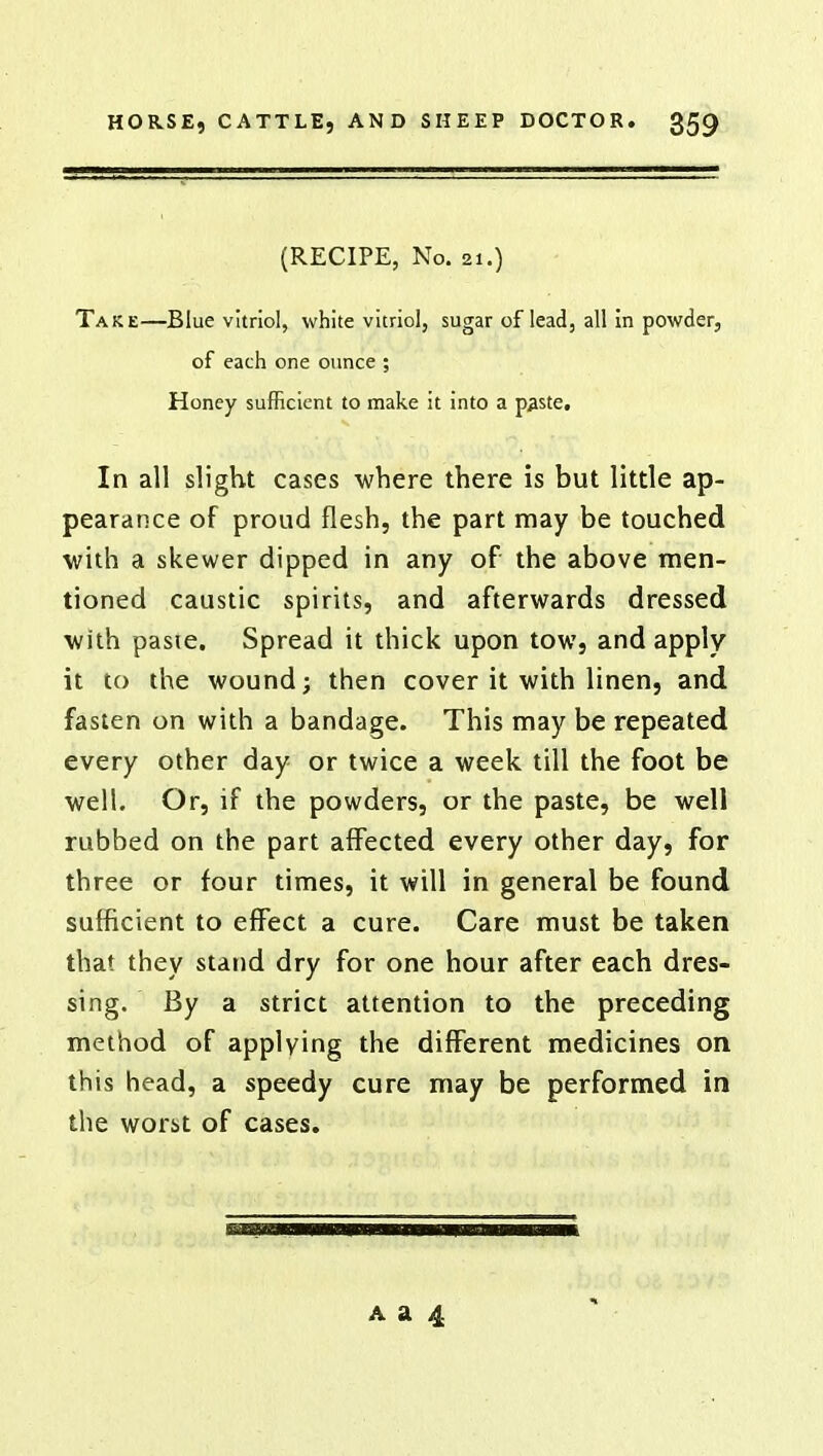 (RECIPE, No. 21.) Take—Blue vitriol, white vitriol, sugar of lead, all in powder, of each one ounce ; Honey sufficient to make it into a paste. In all slight cases where there is but little ap- pearance of proud flesh, the part may be touched with a skewer dipped in any of the above men- tioned caustic spirits, and afterwards dressed with paste. Spread it thick upon tow, and apply it to the wound; then cover it with linen, and fasten on with a bandage. This may be repeated every other day or twice a week till the foot be well. Or, if the powders, or the paste, be well rubbed on the part affected every other day, for three or four times, it will in general be found sufficient to effect a cure. Care must be taken that they stand dry for one hour after each dres- sing. By a strict attention to the preceding method of applying the different medicines on this head, a speedy cure may be performed in the worst of cases.