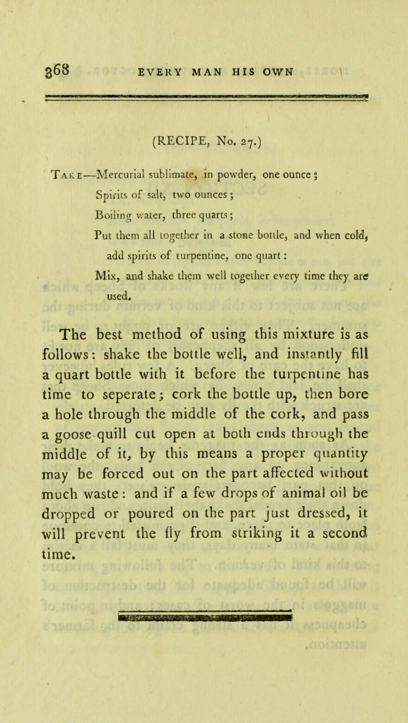 (RECIPE, No. 27.) Tak.e—Mercurial sublimate, in powder, one ounce 5 Spirits of salt, two ounces ; Boiling water, three quarts; Put them all together in a stone bottle, and when cold, add spirits of turpentine, one quart: Mix, and shake them well together every time they are used. The best method of using this mixture is as follows: shake the bottle well, and instantly fill a quart bottle with it before the turpentine has time to seperate; cork the bottle up, then bore a hole through the middle of the cork, and pass a goose quill cut open at both ends through ihe middle of it, by this means a proper quantity may be forced out on the part affected without much waste : and if a few drops of animal oil be dropped or poured on the part just dressed, it will prevent the fly from striking it a second time.