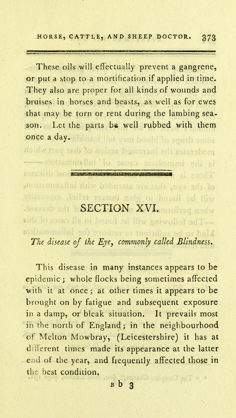 These oils will effectually prevent a gangrene, or put a stop to a mortification if applied in time. They also are proper for all kinds of wounds and bruises in horses and beasts, as well as for ewes that may be torn or rent during the lambing sea- son. Let the parts ba well rubbed with them once a day. SECTION XVI. The disease of the Eye, commonly called Blindness* This disease in many instances appears to be epidemic ; whole flocks being sometimes affected with it at once j at other times it appears to be brought on by fatigue and subsequent exposure in a damp, or bleak situation. It prevails most in the north of England; in the neighbourhood of Melton Mowbray, (Leicestershire) it has at different times made its appearance at the latter end of the year, and frequently affected those in the best condition, jj b 3