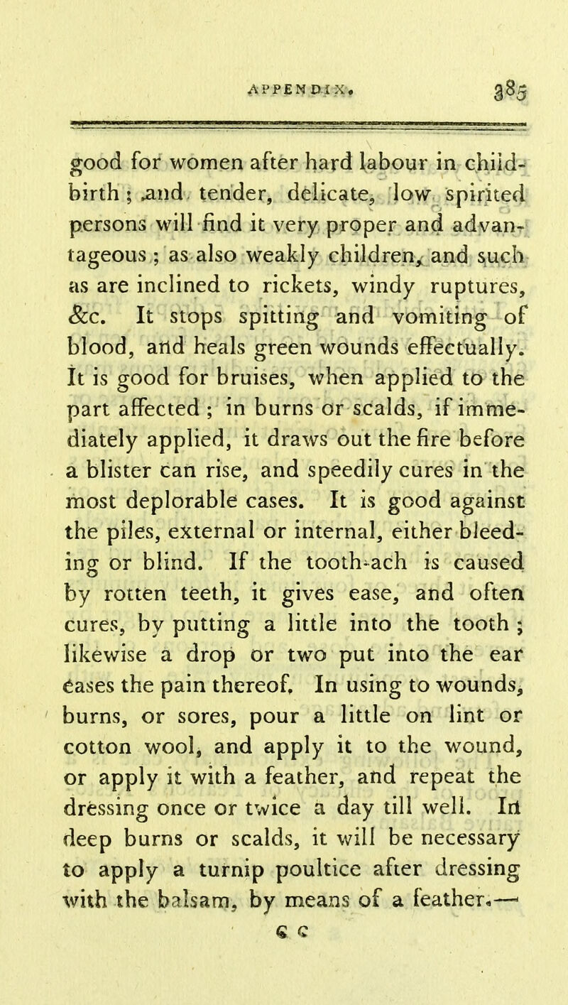 good for women after hard labour in child- birth ; .and tender, delicate, low spirited persons will find it very proper and advan- tageous ; as also weakly children, and such as are inclined to rickets, windy ruptures, Sec. It stops spitting and vomiting of blood, and heals green wounds effectually. It is good for bruises, when applied to the part affected ; in burns or scalds, if imme- diately applied, it draws out the fire before a blister can rise, and speedily cures in the most deplorable cases. It is good against the piles, external or internal, either bleed- ing or blind. If the tooth-ach is caused by rotten teeth, it gives ease, and often cures, by putting a little into the tooth ; likewise a drop or two put into the ear eases the pain thereof. In using to wounds, burns, or sores, pour a little on lint or cotton wool, and apply it to the wound, or apply it with a feather, and repeat the dressing once or twice a day till well. Iri deep burns or scalds, it will be necessary to apply a turnip poultice after dressing with the balsam, by means of a feather,—< « c