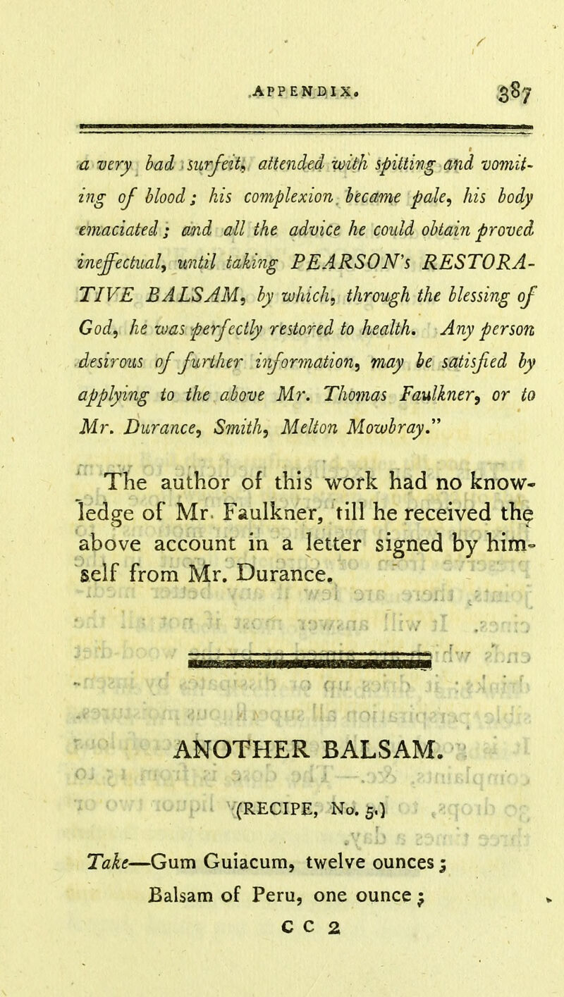 a very bad surfeit* attended with spitting and vomit- ing of blood; his complexion. became pale, his body emaciated; and all the advice he could obtain proved ineffectual, until taking PEARSON'S RESTORA- TIVE BALSAM, by which, through the blessing of God, he was perfectly restored to health. Any person -desirous of further information, may be satisfied by applying to the above Mr. Thomas Faulkner^ or to Mr. Durance, Smith, Melton Mowbray. The author of this work had no know- ledge of Mr. Faulkner, till he received the above account in a letter signed by him- self from Mr. Durance. :~ f ANOTHER BALSAM. tf ;£ 1..n*o;A }$r; swob pd't—.:>:#> j-in (RECIPE, No. 5.) - ; ^ - .\^b fi B3ff Take—Gum Guiacum, twelve ounces; Balsam of Peru, one ounce j C C 2