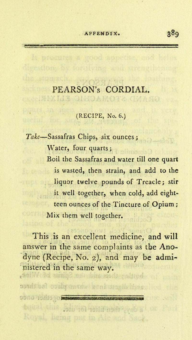 PEARSON'S CORDIAL. (RECIPE, No. 6.) Take—Sassafras Chips, six ounces; Water, four quarts; Boil the Sassafras and water till one quart is wasted, then strain, and add to the liquor twelve pounds of Treacle; stir it well together, when cold, add eight- teen ounces of the Tincture of Opium ; Mix them well together. This is an excellent medicine, and will answer in the same complaints as the Ano- dyne (Recipe, No. 2), and may be admi- nistered in the same way.