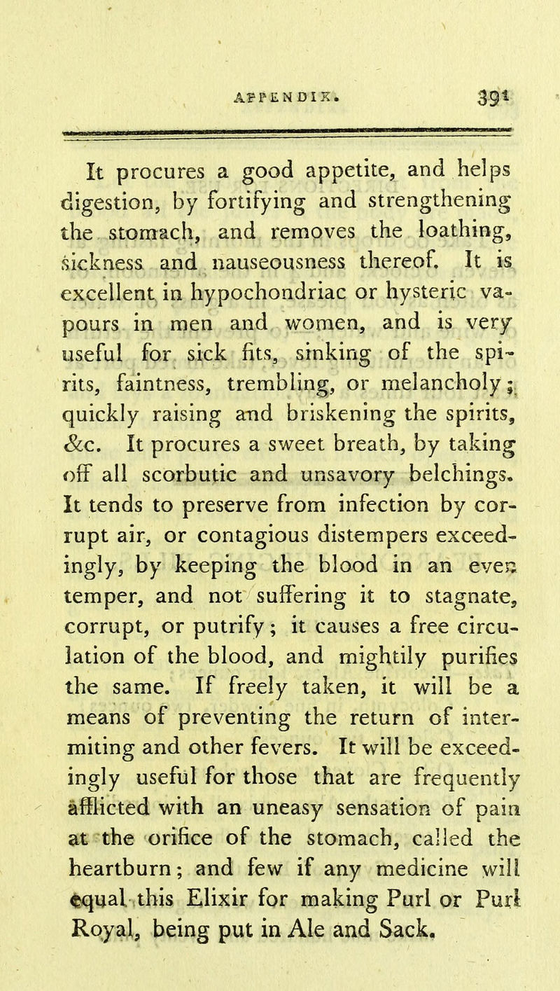 39* It procures a good appetite, and helps digestion, by fortifying and strengthening the stomach, and removes the loathing, sickness and nauseousness thereof. It is excellent in hypochondriac or hysteric va- pours in men and women, and is very useful for sick fits, sinking of the spi- rits, faintness, trembling, or melancholy a quickly raising and briskening the spirits, &c. It procures a sweet breath, by taking off all scorbutic and unsavory belchings. It tends to preserve from infection by cor- rupt air, or contagious distempers exceed- ingly, by keeping the blood in an even temper, and not suffering it to stagnate, corrupt, or putrify; it causes a free circu- lation of the blood, and mightily purifies the same. If freely taken, it will be a means of preventing the return of inter- miting and other fevers. It will be exceed- ingly useful for those that are frequently afflicted with an uneasy sensation of pain at the orifice of the stomach, called the heartburn; and few if any medicine will equal this Elixir for making Purl or Purl Royal, being put in Ale and Sack.