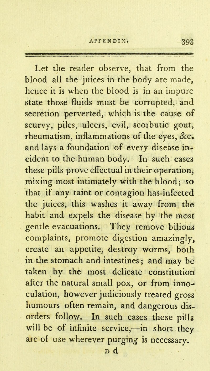 Let the reader observe, that from the blood all the juices in the body are made, hence it is when the blood is in an impure state those fluids must be corrupted, and secretion perverted, which is the cause of scurvy, piles, ulcers, evil, scorbutic gout, rheumatism, inflammations of the eyes, See, and lays a foundation of every disease in- cident to the human body. In such cases these pills prove effectual in their operation, mixing most intimately with the blood; so that if any taint or contagion has.infected the juices, this washes it away from the habit and expels the disease by the most gentle evacuations. They remove bilious complaints, promote digestion amazingly, create an appetite, destroy worms, both in the stomach and intestines; and may be taken by the most delicate constitution after the natural small pox, or from inno- culation, however judiciously treated gross humours often remain, and dangerous dis- orders follow. In such cases these pills will be of infinite service,—in short they are of use wherever purging is necessary. d d