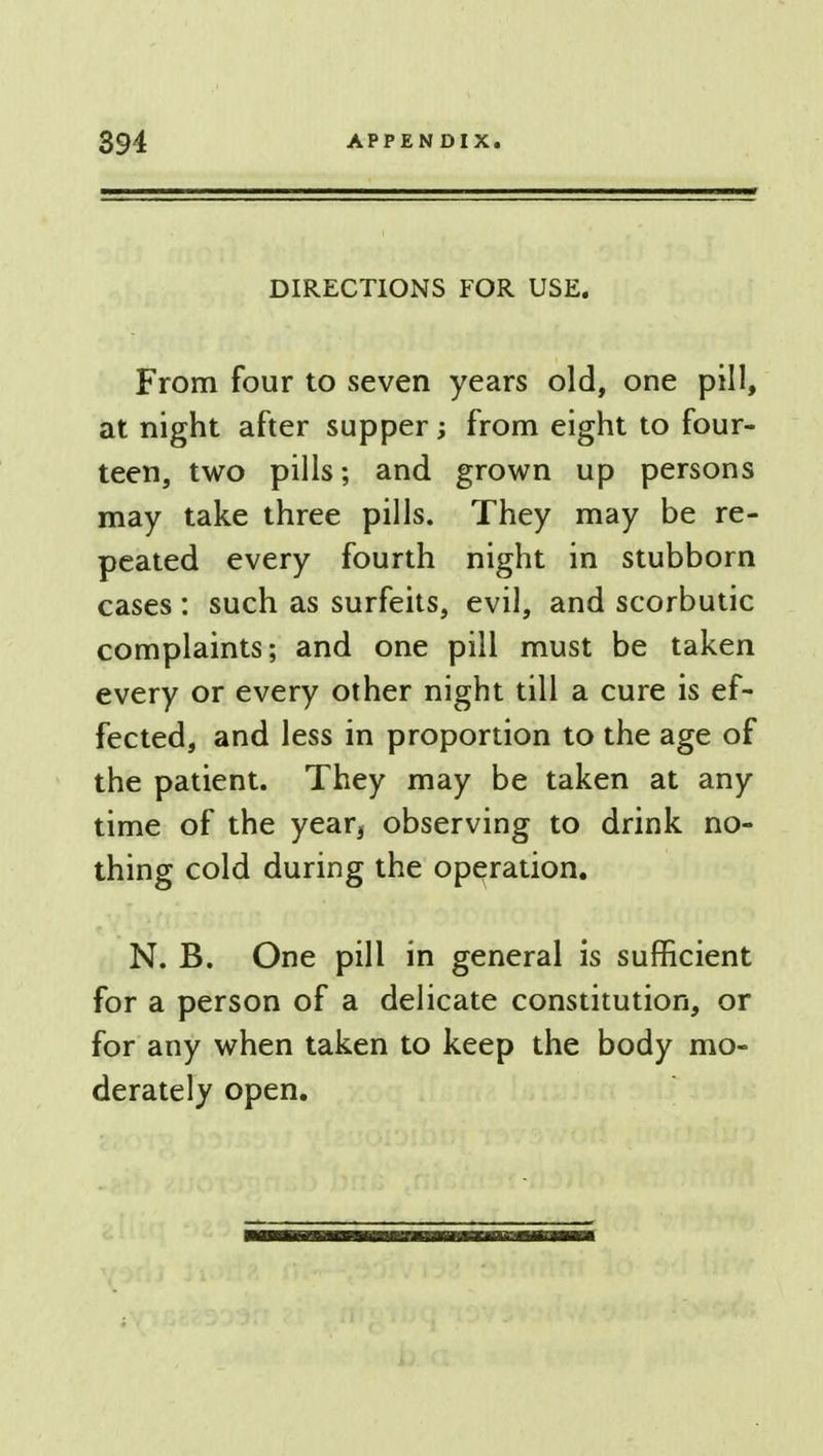 DIRECTIONS FOR USE. From four to seven years old, one pill, at night after supper; from eight to four- teen, two pills; and grown up persons may take three pills. They may be re- peated every fourth night in stubborn cases : such as surfeits, evil, and scorbutic complaints; and one pill must be taken every or every other night till a cure is ef- fected, and less in proportion to the age of the patient. They may be taken at any time of the year3 observing to drink no- thing cold during the operation. N. B. One pill in general is sufficient for a person of a delicate constitution, or for any when taken to keep the body mo- derately open.