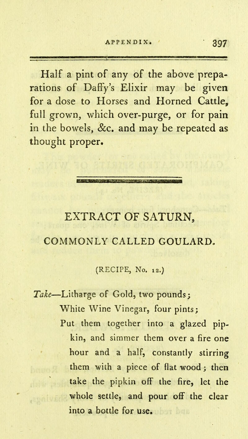 Half a pint of any of the above prepa- rations of Daffy's Elixir may be given for a dose to Horses and Horned Cattle, full grown, which over-purge, or for pain in the bowels, &c. and may be repeated as thought proper. i1 nir—iHimflwmwn —mow— EXTRACT OF SATURN, COMMONLY CALLED GOULARD. (RECIPE, No. 12.) Take—Litharge of Gold, two pounds; White Wine Vinegar, four pints; Put them together into a glazed pip- kin, and simmer them over a fire one hour and a half, constantly stirring them with a piece of flat wood; then take the pipkin off the fire, let the whole settle, and pour off the clear into a bottle for use.