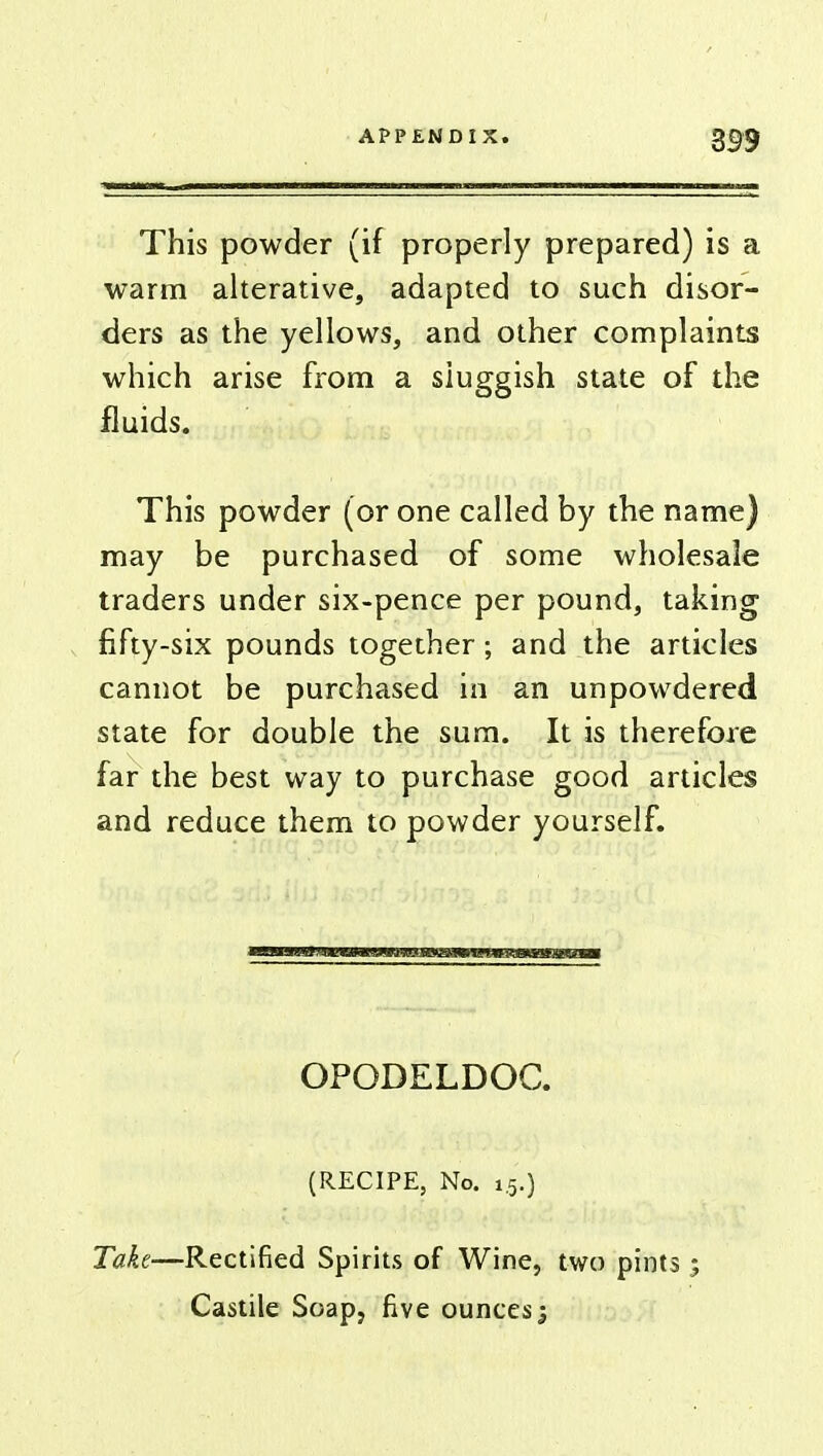 This powder (if properly prepared) is a warm alterative, adapted to such disor- ders as the yellows, and other complaints which arise from a sluggish state of the fluids. This powder (or one called by the name) may be purchased of some wholesale traders under six-pence per pound, taking fifty-six pounds together; and the articles cannot be purchased in an unpowdered state for double the sum. It is therefore far the best way to purchase good articles and reduce them to powder yourself. OPODELDOC. (RECIPE, No. 1.5.) Take—Rectified Spirits of Wine, two pints ; Castile Soap, five ounces j