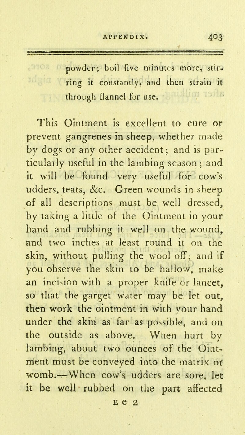 powder; boil five minutes more, stir- ring it constantly, and then strain it through flannel fur use. This Ointment is excellent to cure or prevent gangrenes in sheep, whether made by dogs or any other accident; and is par- ticularly useful in the lambing season ; and it will be found very useful for cow's udders, teats, &c. Green wounds in sheep of all descriptions must be well dressed, by taking a little of the Ointment in your hand and rubbing it well on the wound, and two inches at least round it on the skin, without pulling the wool off; and if you observe the skin to be hallow, make an inci>ion with a proper knife or lancet, so that the garget water may be let out, then work the ointment in with your hand under the skin as far as possible, and on the outside as above. When hurt by lambing, about two ounces of the Oint- ment must be conveyed into the matrix of womb.-^-When cow's udders are sore, let it be well rubbed on the part affected e e 2