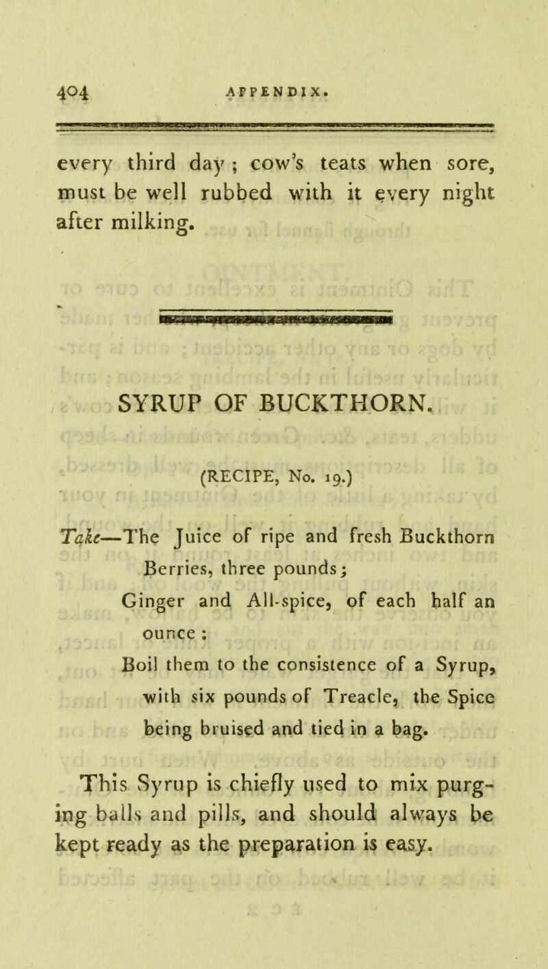 every third day ; cow's teats when sore, must be well rubbed with it every night after milking. SYRUP OF BUCKTHORN. (RECIPE, No. 19.) Take—The Juice of ripe and fresh Buckthorn Berries, three pounds; Ginger and All-spice} of each half an ounce: Boi! them to the consistence of a Syrup, with six pounds of Treacle, the Spice being bruised and tied in a bag. This Syrup is chiefly used to mix purg- ing balls and pills, and should always be kept ready as the preparation is easy.