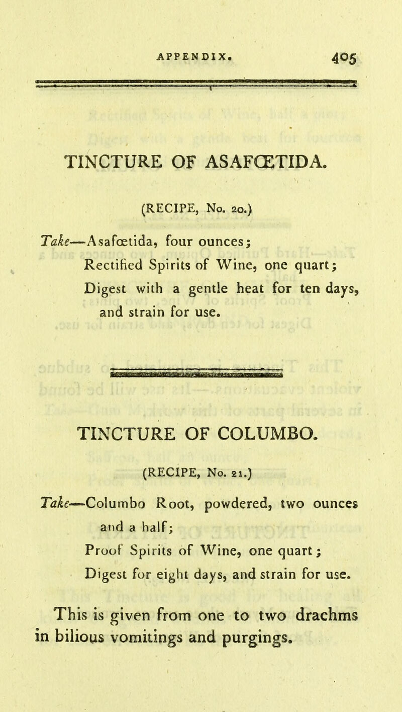 TINCTURE OF ASAFCETIDA. (RECIPE, No. 20.) Take—Asafoeuda, four ounces; Rectified Spirits of Wine, one quart; Digest with a gentle heat for ten days, and strain for use. TINCTURE OF COLUMBO. (RECIPE, No. 21.) Take—Columbo Root, powdered, two ounces and a half; Proof Spirits of Wine, one quart; Digest for eight days, and strain for use. This is given from one to two drachms in bilious vomitings and purgings.