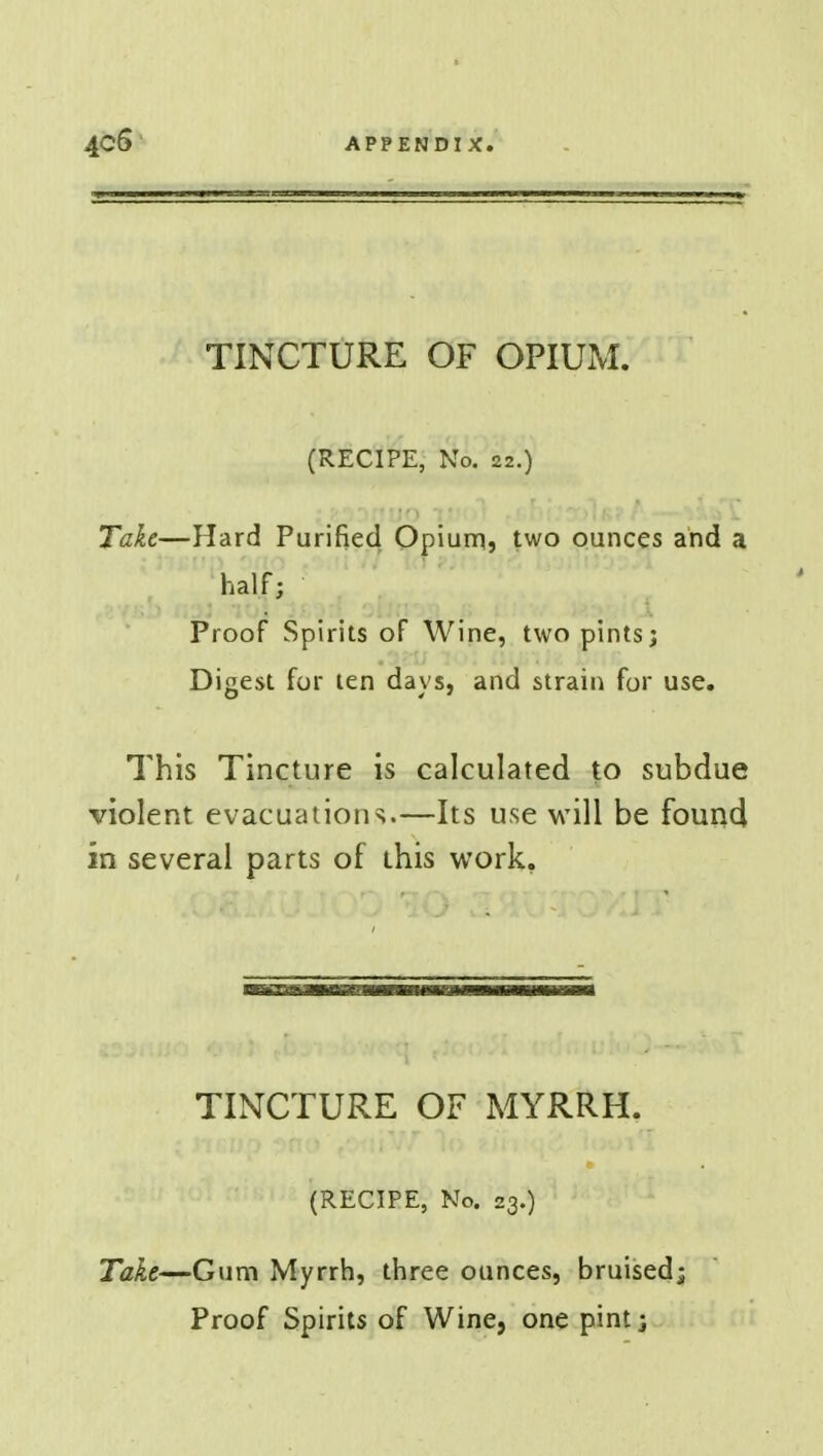 TINCTURE OF OPIUM. (RECIPE, No. 22.) Take—Hard Purified Opium, two ounces arid a half; Proof Spirits of Wine, two pints; Digest for ten days, and strain for use. This Tincture is calculated to subdue violent evacuations.—Its use will be found in several parts of this work. TINCTURE OF MYRRH. (RECIPE, No. 23.) Take—Gum Myrrh, three ounces, bruised; Proof Spirits of Wine, one pint;